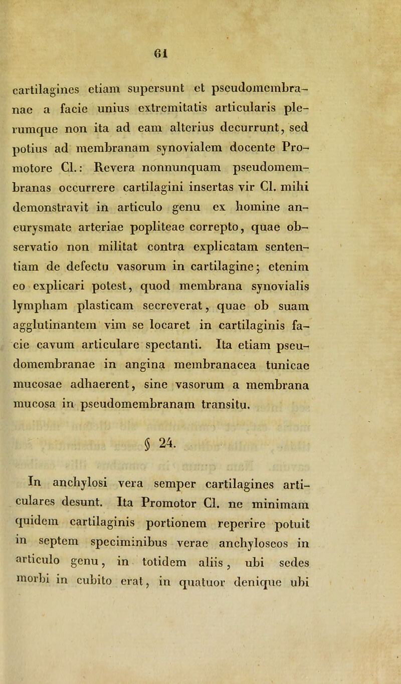 cartilagines etiam supersunt et pseudomcmbra- nae a facie unius extremitatis articularis ple- rumque non ita ad eam alterius decurrunt, sed potius ad membranam synovialem docente Pro- mo tore Cl.: Revera nonnunquam pseudomem- branas occurrere cartilagini insertas vir Cl. mihi demonstravit in articulo genu ex homine an- eurysmate arteriae popliteae correpto, quae ob- servatio non militat contra explicatam senten- tiam de defectu vasorum in cartilagine; etenim eo explicari potest, quod membrana synovialis lympham plasticam secreverat, quae ob suam agglutinantem vim se locaret in cartilaginis fa- cie cavum articulare spectanti. Ita etiam pseu- domembranae in angina membranacea tunicae mucosae adhaerent, sine vasorum a membrana mucosa in pseudomembranam transitu. $ 24. In anchylosi vera semper cartilagines arti- culares desunt. Ita Promotor Cl. ne minimam quidem cartilaginis portionem reperire potuit in septem speciminibus verae anchyloseos in articulo genu, in totidem aliis, ubi sedes morbi in cubito erat, in quatuor denique ubi