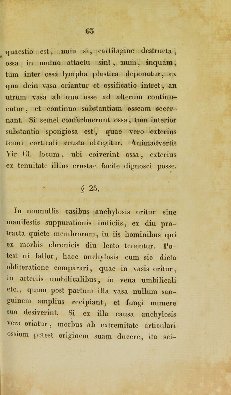 quaestio est, num si, cartilagine destructa , ossa in mutuo attactu sint , num, inquam, tum inter ossa lympha plastica deponatur, ex qua dein vasa oriantur et ossificatio intret, an utrum vasa ab uno osse ad alterum continu- entur , et continuo substantiam osseam secer- nant. Si semel conferbuerunt ossa, tum interior substantia spongiosa est, quae vero exterius tenui corticali crusta obtegitur. Animadvertit Yir Cl. locum, ubi coiverint ossa, exterius ex tenuitate illius crustae facile dignosci posse. § 25. In nonnullis casibus anchylosis oritur sine manifestis suppurationis indiciis, ex diu pro- tracta quiete membrorum, in iis hominibus qui ex morbis chronicis diu lecto tenentur. Po- test ni fallor, haec anchylosis cum sic dicta obliteratione comparari, quae in vasis oritur, in arteriis umbilicalibus, in vena umbilicali etc., quum post partum illa vasa nullum san- guinem amplius recipiant, et fungi munere suo desiverint. Si ex illa causa anchylosis vcra oriatur, morbus ab extremitate articulari ossium potest originem suam ducere, ita sci-