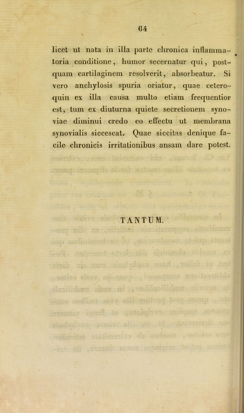 G4 licet ut nata in illa parte chronica inflamma- toria conditione, humor secernatur qui, post- quam cartilaginem resolverit, absorbeatur. Si vero anchylosis spuria oriatur, quae cetero- quin ex illa causa multo etiam frequentior est, tum ex diuturna quiete secretionem syno- viac diminui credo eo effectu ut membrana synovialis siccescat. Quae siccitas denique fa- cile chronicis irritationibus ansam dare potest. TANTUM.