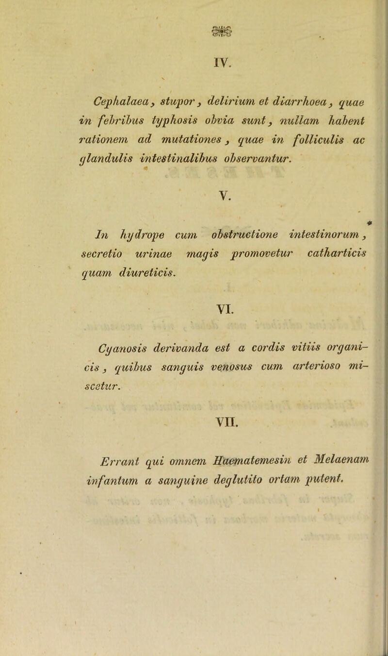 IV. Cephalaea 3 stupor y delirium et diarrhoea 3 quae in febribus lyphosis obvia sunt, nullam habent rationem ad mutationes 3 quae in folliculis ac glandulis intestinalibus observantur. y. In hydrope cum obstructione intestinorum, secretio urinae magis promovetur catharticis quam diureticis. VI. Cyanosis derivanda est a cordis vitiis organi- cis , quibus sanguis venosus cum arterioso mi- scetur. VII. Errant qui omnem Haematemesin et Melaenam infanlum a sanguine deglutito ortam putent.