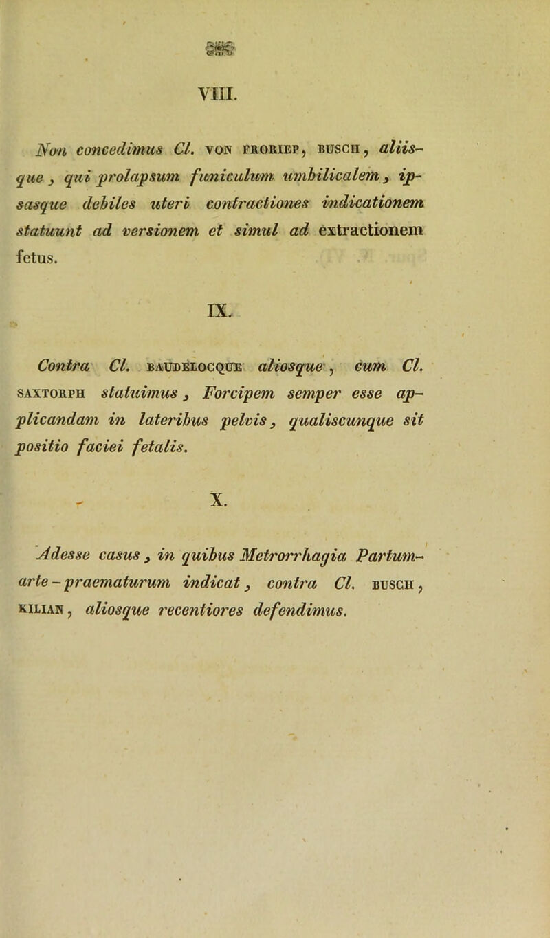 VIII. Non concedimus Cl. von froiuep, buscii, aliis- que 3 qui prolapsum funiculum umbilicalem > ip- sasque debiles uteri contractiones indicationem statuunt ad versionem et simul ad extractionem fetus. » IX. Contra Cl. baudelocque aliosque , cum Cl. saxtorpii statuimus 3 Forcipem semper esse ap- plicandam in lateribus pelvis 3 qualiscunque sit positio faciei fetalis. X. Adesse casus 3 in quibus Metrorrhagia Partum- arte - praematurum indicat 3 contra Cl. buscii , KiLiAif, aliosque receniiores defendimus.