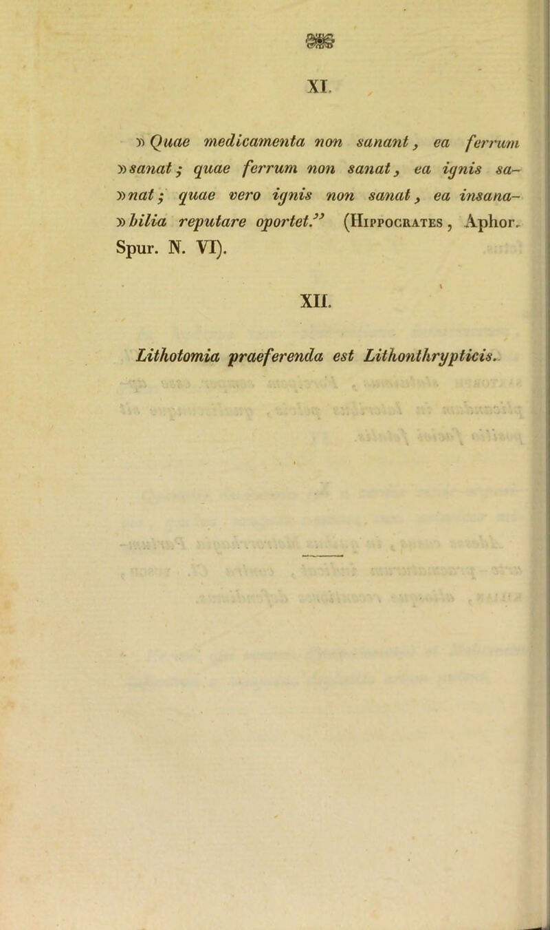 * XI y> Quae medicamenta non sanant, ea ferrum »sanat; quae ferrum non sanat, ea ignis sa- y>nat • quae vero ignis non sanat, ea insana- »bilia reputare oportet” (Hippocrates , Aphor. Spur. N. VI). XII. Lithotomia praeferenda est Lithonthrgpticis.