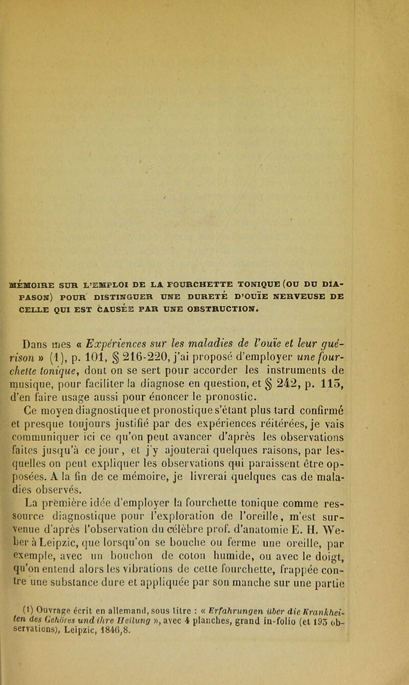 MÉMOIRE SUR L’EMPLOI DE LA FOURCHETTE TONIQUE (OU DU DIA- PASON) POUR DISTINGUER UNE DURETE D’OUÏE NERVEUSE DE CELLE QUI EST CAUSEE PAR UNE OBSTRUCTION* Dans mes « Expériences sur les maladies de l'ouïe et leur gué- rison » (1), p. 101, § 216-220, j’ai proposé d’employer une four- chette tonique, dont on se sert pour accorder les instruments de musique, pour faciliter la diagnose en question, et § 242, p. 115, d’en faire usage aussi pour énoncer le pronostic. Ce moyen diagnostique et pronostique s’étant plus tard confirmé et presque toujours justifié par des expériences réitérées, je vais communiquer ici ce qu’on peut avancer d’après les observations faites jusqu’à ce jour, et j’y ajouterai quelques raisons, par les- quelles on peut expliquer les observations qui paraissent être op- posées. A la fin de ce mémoire, je livrerai quelques cas de mala- dies observés. La première idée d’employer la fourchette tonique comme res- source diagnostique pour l’exploration de l’oreille, m’est sur- venue d’après l’observation du célèbre prof, d’anatomie E. II. We- ber à Leipzic, que lorsqu’on se bouche ou ferme une oreille, par exemple, avec un bouchon de colon humide, ou avec le doigt, qu’on entend alors les vibrations de cette fourchette, frappée con- tre une substance dure et appliquée par son manche sur une partie (1) Ouvrage écrit en allemand, sous titre : « Erfahrungcn ilbcr die Krankhei- ten des Gehôres und titre Ueilung »,avcc 4 planches, grand in-folio (et 193 ob- servations), Leipzic, 184G;8.