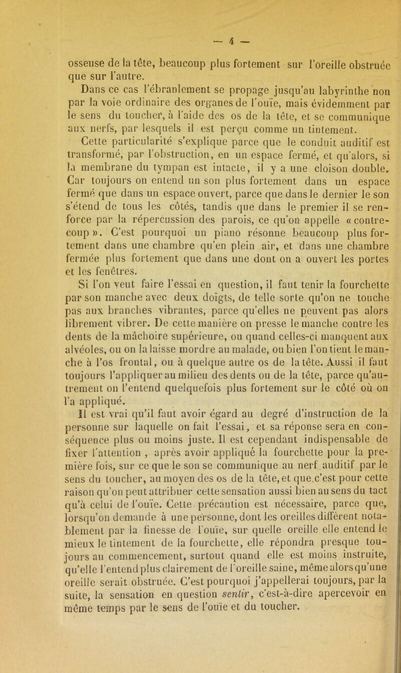 osseuse de la tête, beaucoup plus fortement sur l’oreille obstruée que sur l’autre. Dans ce cas lebranlement se propage jusqu’au labyrinthe non par la voie ordinaire des organes de l’ouïe, mais évidemment par le sens du toucher, à l’aide des os de la tête, et se communique aux nerfs, par lesquels il est perçu comme un tintement. Cette particularité s’explique parce que le conduit auditif est transformé, par l’obstruction, en un espace fermé, et qu'a lors, si la membrane du tympan est intacte, il y a une cloison double. Car toujours on entend un son plus fortement dans un espace fermé que dans un espace ouvert, parce que dans le dernier le son s’étend de tous les côtés, tandis que dans le premier il se ren- force par la répercussion des parois, ce qu’on appelle « contre- coup». C’est pourquoi un piano résonne beaucoup plus for- tement dans une chambre qu’en plein air, et dans une chambre fermée plus fortement que dans une dont on a ouvert les portes et les fenêtres. Si l’on veut faire l’essai en question, il faut tenir la fourchette par son manche avec deux doigts, de telle sorte qu’on ne touche pas aux branches vibrantes, parce qu’elles ne peuvent pas alors librement vibrer. De cette manière on presse le manche contre les dents de la mâchoire supérieure, ou quand celles-ci manquent aux alvéoles, ou on la laisse mordre au malade, ou bien l’on lient le man- che à l’os frontal, ou à quelque autre os de la tête. Aussi il faut toujours l’appliquer au milieu des dents ou de la tête, parce qu’au- trement on l’entend quelquefois plus fortement sur le côté où on l’a appliqué. Il est vrai qu’il faut avoir égard au degré d’instruction de la personne sur laquelle on fait l’essai, et sa réponse sera en con- séquence plus ou moins juste. Il est cependant indispensable de fixer l’attention , après avoir appliqué la fourchette pour la pre- mière fois, sur ce que le son se communique au nerf auditif par le sens du loucher, au moyen des os de la tête, et que.c’est pour cette raison qu’on peut attribuer celte sensation aussi bien au sens du tact qu’à celui de l’ouïe. Cette précaution est nécessaire, parce que, lorsqu’on demande à une personne, dont les oreilles diffèrent nota- blement par la finesse de fouie, sur quelle oreille elle entend le mieux le tintement de la fourchette, elle répondra presque tou- jours au commencement, surtout quand elle est moins instruite, qu’elle l’entend plus clairement de l’oreille saine, même alors qu’une oreille serait obstruée. C’est pourquoi j’appellerai toujours, par la suite, la sensation en question sentir, c’est-à-dire apercevoir en même temps par le sens de l’ouïe et du toucher.