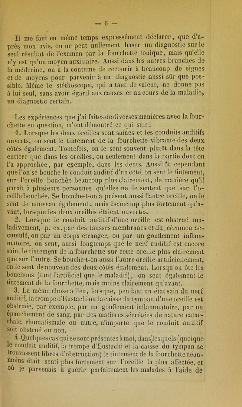 Il me faut en même temps expressément déclarer, que d’a- près mon avis, on ne peut nullement baser un diagnostic sur le seul résultat de l’examen par la fourchette tonique, mais qu’elle n’y est qu’un moyen auxiliaire. Aussi dans les autres branches de la médecine, on a la coutume de recourir à beaucoup de signes et de moyens pour parvenir à un diagnostic aussi sûr que pos- sible. Même le stéthoscope, qui a tant de valeur, ne donne pas à lui seul, sans avoir égard aux causes et au cours de la maladie, un diagnostic certain. Les expériences que j’ai faites de diverses manières avec la four- chette en question, m’ont démontré ce qui suit : '1. Lorsque les deux oreilles sont saines et les conduits auditifs ouverts, on sent le tintement de la fourchette vibrante des deux côtés également. Toutefois, on le sent souvent plutôt dans la tête entière que dans les oreilles, ou seulement dans la partie dont on l’a approchée, par exemple, dans les dents. Aussitôt cependant que l’on se bouche le conduit auditif d’un côté, on sent le tintement, sur l’oreille bouchée beaucoup plus clairement, de manière qu’il paraît à plusieurs personnes qu’elles ne le sentent que sur l’o- reille bouchée. Se bouche-t-on à présent aussi l’autre oreille, on le sent de nouveau également, mais beaucoup plus fortement qu’a- vant, lorsque les deux oreilles étaient ouvertes. 2. Lorsque le conduit auditif d’une oreille est obstrué ma- ladivement, p. ex. par des fausses membranes et du cérumen ac- cumulé, ou par un corps étranger, ou par un gonflement inflam- matoire, on sent, aussi longtemps que le nerf auditif est encore sain, le tintemçnt delà fourchette sur cette oreille plus clairement que sur l’autre. Se bouche-t-on aussi l’autre oreille artificiellement, on le sent de nouveau des deux côtés également. Lorsqu’on ôte les bouchons (tant l’artificiel que le maladif), on sent également le tintement de la fourchette, mais moins clairement qu’avant. 3. La même chose a lieu, lorsque, pendant un état sain du nerf auditif, la trompe d’Eustachi ou la caisse du tympan d’une oreille est obstruée, par exemple, par un gonflement inflammatoire, par un épanchement de sang, par des matières sécrétées de nature catar- rhale, rhumatismale ou autre, n’importe que le conduit auditif soit obstrué ou non. 4. Quelques cas qui se sont présentés à moi, dansjlesquels (quoique le conduit auditif, la trompe d’Eustachi et la caisse du tympan se trouvassent libres d’obstruction) le tintement de la fourchette néan- rooins était senti plus fortement sur l’oreille la plus affectée, et ou je parvenais à guérir parfaitement les malades à l’aide de