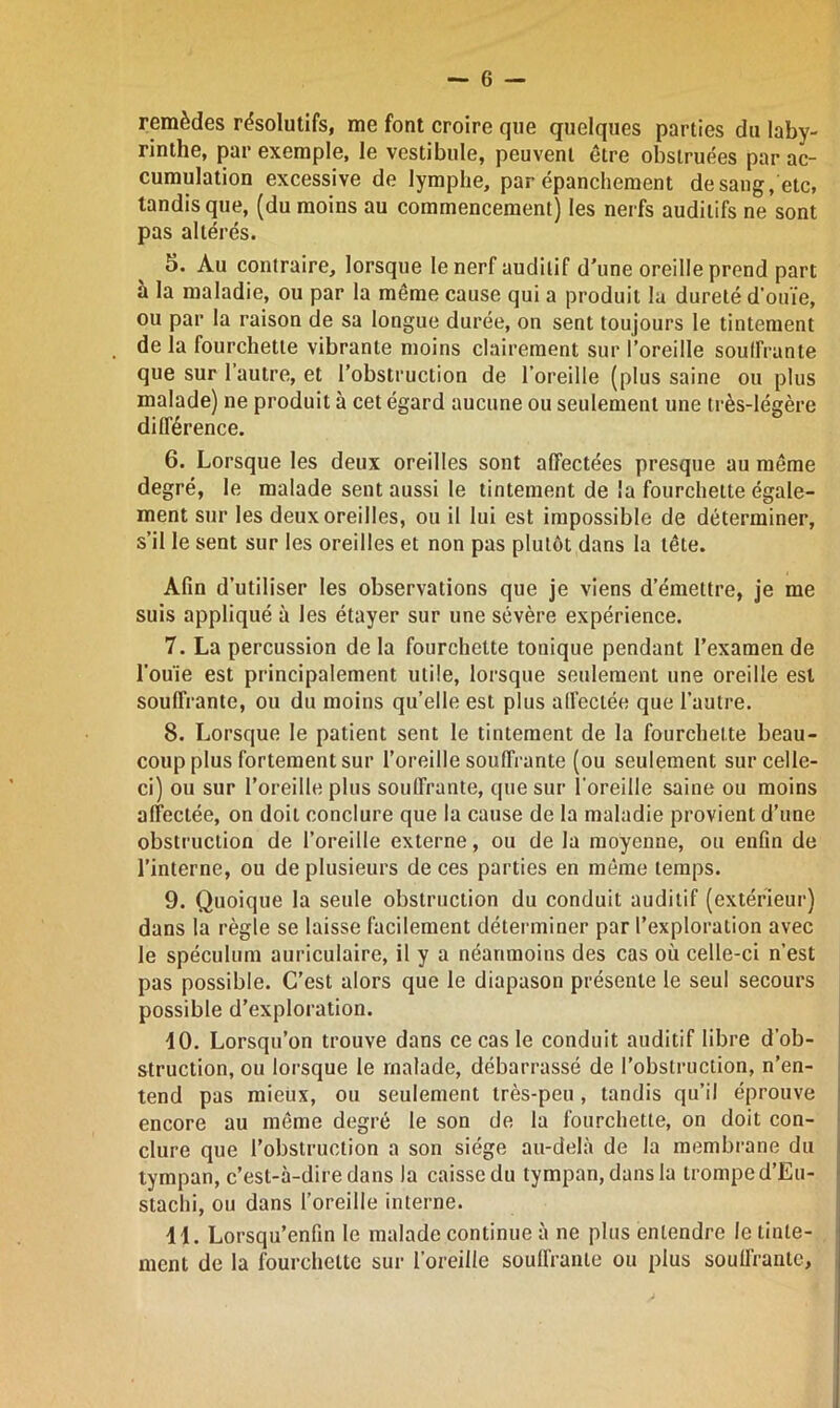 remèdes résolutifs, me font croire que quelques parties du laby- rinthe, par exemple, le vestibule, peuvent être obstruées par ac- cumulation excessive de lymphe, par épanchement de sang, etc, tandis que, (du moins au commencement) les nerfs auditifs ne sont pas altérés. 5. Au contraire, lorsque le nerf auditif d'une oreille prend part à la maladie, ou par la même cause qui a produit la dureté d'ouïe, ou par la raison de sa longue durée, on sent toujours le tintement de la fourchette vibrante moins clairement sur l’oreille souffrante que sur 1 autre, et l’obstruction de l’oreille (plus saine ou plus malade) ne produit à cet égard aucune ou seulement une très-légère différence. 6. Lorsque les deux oreilles sont affectées presque au même degré, le malade sent aussi le tintement de la fourchette égale- ment sur les deux oreilles, ou il lui est impossible de déterminer, s’il le sent sur les oreilles et non pas plutôt dans la tête. Afin d’utiliser les observations que je viens d’émettre, je me suis appliqué à les étayer sur une sévère expérience. 7. La percussion de la fourchette tonique pendant l’examen de l’ouïe est principalement utile, lorsque seulement une oreille est souffrante, ou du moins qu’elle est plus affectée que l’autre. 8. Lorsque le patient sent le tintement de la fourchette beau- coup plus fortement sur l’oreille souffrante (ou seulement sur celle- ci) ou sur l’oreille plus souffrante, que sur l’oreille saine ou moins affectée, on doit conclure que la cause de la maladie provient d’une obstruction de l’oreille externe, ou de la moyenne, ou enfin de l’interne, ou de plusieurs de ces parties en même temps. 9. Quoique la seule obstruction du conduit auditif (extérieur) dans la règle se laisse facilement déterminer par l’exploration avec le spéculum auriculaire, il y a néanmoins des cas où celle-ci n’est pas possible. C’est alors que le diapason présente le seul secours possible d’exploration. 10. Lorsqu’on trouve dans ce cas le conduit auditif libre d’ob- struction, ou lorsque le malade, débarrassé de l’obstruction, n’en- tend pas mieux, ou seulement très-peu , tandis qu’il éprouve encore au même degré le son de la fourchette, on doit con- clure que l’obstruction a son siège au-delà de la membrane du tympan, c’est-à-dire dans la caisse du tympan, dans la trompe d’Eu- stachi, ou dans l’oreille interne. 11. Lorsqu’enfin le malade continue à ne plus entendre le tinte- ment de la fourchette sur l’oreille souffrante ou plus souffrante,