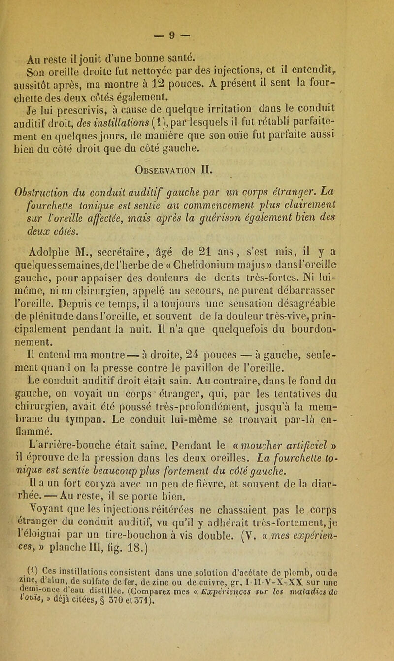 Au reste il jouit d’une bonne santé. Son oreille droite fut nettoyée par des injections, et il entendit, aussitôt après, ma montre à 12 pouces. A présent il sent la four- chette des deux côtés également. Je lui prescrivis, à cause de quelque irritation dans le conduit auditif droit, des instillations (1), pardesquels il fut rétabli parfaite- ment en quelques jours, de manière que son ouïe fut parfaite aussi bien du côté droit que du côté gauche. Observation II. Obstruction du conduit auditif gauche par un corps étranger. La fourchette tonique est sentie au commencement plus clairement sur l'oreille affectée, mais après la guérison également bien des deux côtés. Adolphe M., secrétaire, âgé de 21 ans, s’est mis, il y a quelquessemaines,deriierbe de «Cheüdonium majus» dans l’oreille gauche, pour appaiser des douleurs de dents très-fortes. Ni lui- même, ni un chirurgien, appelé au secours, ne purent débarrasser l’oreille. Depuis ce temps, il a toujours une sensation désagréable de plénitude dans l’oreille, et souvent de la douleur très-vive, prin- cipalement pendant la nuit. Il n’a que quelquefois du bourdon- nement. Il entend ma montre— à droite, 24 pouces — à gauche, seule- ment quand on la presse contre le pavillon de l’oreille. Le conduit auditif droit élait sain. Au contraire, dans le fond du gauche, on voyait un corps étranger, qui, par les tentatives du chirurgien, avait été poussé très-profondément, jusqu'à la mem- brane du tympan. Le conduit lui-même se trouvait par-là en- flammé. L’arrière-bouche était saine. Pendant le « moucher artificiel » il éprouve de la pression dans les deux oreilles. La fourchette to- nique est sentie beaucoup plus fortement du côté gauche. Il a un fort coryza avec un peu de fièvre, et souvent de la diar- rhée.— Au reste, il se porte bien. Voyant que les injections réitérées ne chassaient pas le corps étranger du conduit auditif, vu qu’il y adhérait très-fortement, je 1 éloignai par un tire-bouchon à vis double. (V. a mes expérien- ces, » planche III, lig. 18.) (1) Ces instillations consistent dans une solution d’acétate de plomb, ou de zinc, d’alun, de sulfate de fer, de zinc ou de cuivre, gr, I 1I-V-X-XX sur une nemi-once d’eau distillée. (Comparez mes « Expériences sur les maladies de l ouïe, » déjà citées, § 370 et 371).