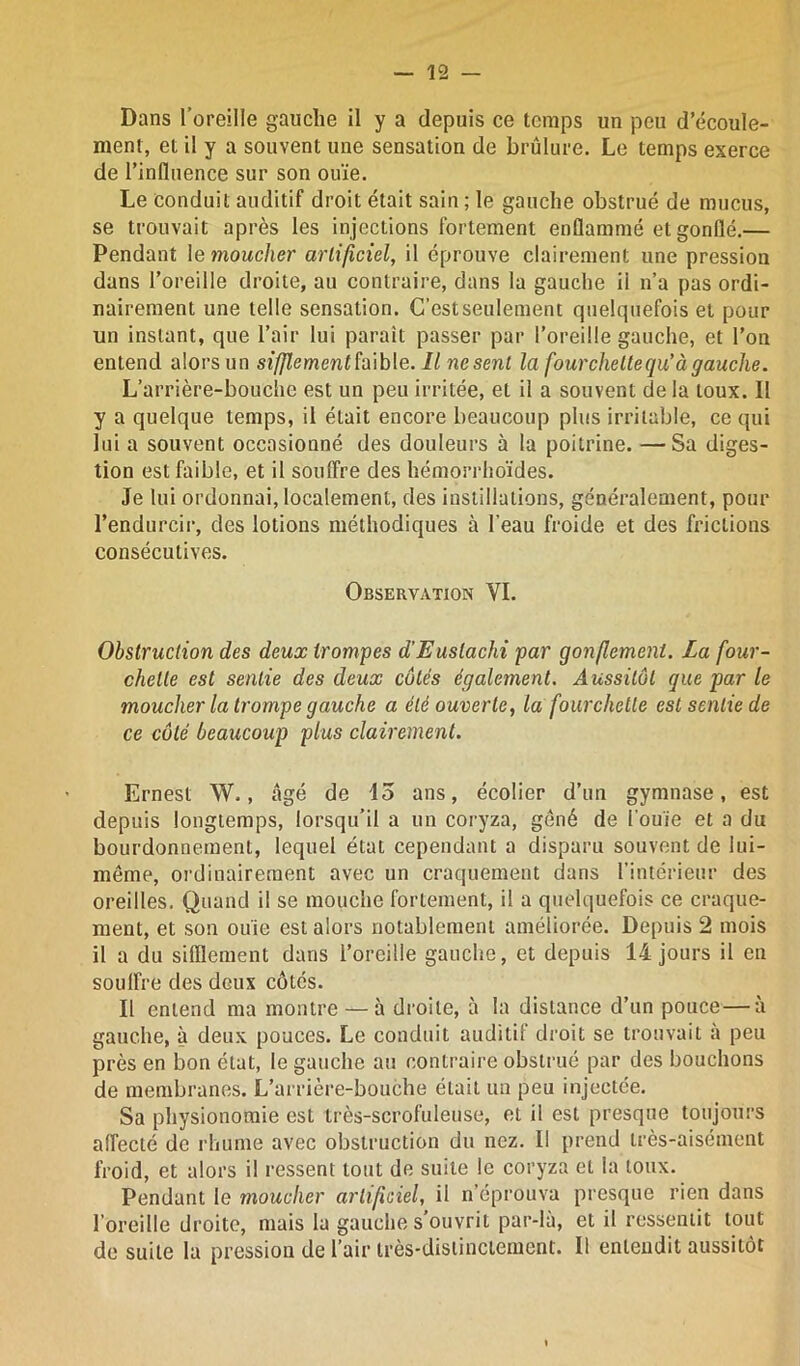 Dans l’oreille gauche il y a depuis ce temps un peu d’écoule- ment, et il y a souvent une sensation de brûlure. Le temps exerce de l’influence sur son ouïe. Le conduit auditif droit était sain ; le gauche obstrué de mucus, se trouvait après les injections fortement enflammé et gonflé.— Pendant le moucher artificiel, il éprouve clairement une pression dans l’oreille droite, au contraire, dans la gauche ii n’a pas ordi- nairement une telle sensation. C’est seulement quelquefois et pour un instant, que l’air lui paraît passer par l’oreille gauche, et l’on entend alors un sifflement faible. Il ne sent la fourchette qu’à gauche. L’arrière-bouche est un peu irritée, et il a souvent de la toux. Il y a quelque temps, il était encore beaucoup plus irritable, ce qui lui a souvent occasionné des douleurs à la poitrine. — Sa diges- tion est faible, et il somTre des hémorrhoïdes. Je lui ordonnai, localement, des instillations, généralement, pour l’endurcir, des lotions méthodiques à l’eau froide et des frictions consécutives. Observation VI. Obstruction des deux trompes d'Eustachi par gonflement. La four- chette est sentie des deux côtés également. Aussitôt que par le moucher la trompe gauche a été ouverte, la fourchette est sentie de ce côté beaucoup plus clairement. Ernest W., âgé de 45 ans, écolier d’un gymnase, est depuis longtemps, lorsqu’il a un coryza, gêné de l’ouïe et a du bourdonnement, lequel état cependant a disparu souvent de lui- même, ordinairement avec un craquement dans l’intérieur des oreilles. Quand il se mouche fortement, il a quelquefois ce craque- ment, et son ouïe est alors notablement améliorée. Depuis 2 mois il a du sifflement dans l’oreille gauche, et depuis 14 jours il en souffre des deux côtés. Il entend ma montre — à droite, à la distance d’un pouce — à gauche, à deux pouces. Le conduit auditif droit se trouvait à peu près en bon état, le gauche au contraire obstrué par des bouchons de membranes. L’arrière-bouche était un peu injectée. Sa physionomie est très-scrofuleuse, et il est presque toujours affecté de rhume avec obstruction du nez. Il prend très-aisément froid, et alors il ressent tout de suite le coryza et la toux. Pendant le moucher artificiel, il n’éprouva presque rien dans l’oreille droite, mais la gauche s’ouvrit par-là, et il ressentit tout de suite la pression de l’air très-distinctement. Il entendit aussitôt