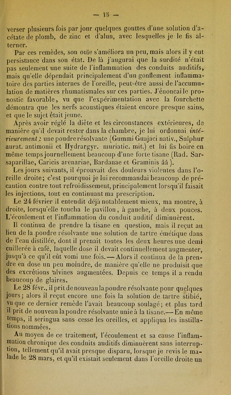 verser plusieurs fois par jour quelques gouttes d'une solution d’a- cétate de plomb, de zinc et d’alun, avec lesquelles je le fis al- terner. Par ces remèdes, son ouïe s’améliora un peu, mais alors il y eut persistance dans son état. De là j’augurai que la surdité n’était pas seulement une suite de l'inflammation des conduits auditifs, mais quelle dépendait principalement d’un gonflement inflamma- toire des parties internes de l’oreille, peut-être aussi de l’accumu- lation de matières rhumatismales sur ces parties. J’énonçai le pro- nostic favorable, vu que l’expérimentation avec la fourchette démontra que les nerfs acoustiques étaient encore presque sains, et que le sujet était jeune. Après avoir réglé la diète et les circonstances extérieures, de manière qu’il devait rester dans la chambre, je lui ordonnai inté- rieurement : une poudre résolvante (Gummi Guajaci nativ., Sulphur aurat. antimonii et Hydrargyr. muriatic. mit.) et lui fis boire en même temps journellement beaucoup d’une forte tisane (Rad. Sar- saparillae, Caricis arenariae, Bardanae et Graminis ûà ). Les jours suivants, il éprouvait des douleurs violentes dans l’o- reille droite; c’est pourquoi je lui recommandai beaucoup de pré- caution contre tout refroidissement, principalement lorsqu’il faisait les injections, tout en continuant ma prescription. Le 24 février il entendit déjà notablement mieux, ma montre, à droite, lorsqu’elle toucha le pavillon, à gauche, à deux pouces. L’écoulement et l’inflammation du conduit auditif diminuèrent. Il continua de prendre la tisane en question, mais il reçut au lieu de la poudre résolvante une solution de tartre émétique dans de l’eau distillée, dont il prenait toutes les deux heures une demi cuillerée à café, laquelle dose il devait continuellement augmenter, jusqu’à ce qu’il eût vomi une fois. — Alors il continua de la pren- dre en dose un peu moindre, de manière qu’elle ne produisit que des excrétions ’alvines augmentées. Depuis ce temps il a rendu beaucoup de glaires. Le 28 févr., il prit de nouveau la poudre résolvante pour quelques jours; alors il reçut encore une fois la solution de tartre stibié, vu que ce dernier remède l’avait beaucoup soulagé; et plus tard il prit de nouveau la poudre résolvante unie à la tisane.— En même temps, il seringua sans cesse les oreilles, et appliqua les instilla- tions nommées. Au moyen de ce traitement, l’écoulement et sa cause l’inflam- mation chronique des conduits auditifs diminuèrent sans interrup- tion, tellement qu’il avait presque disparu, lorsque je revis le ma- lade le 28 mars, et qu’il existait seulement dans l’oreille droite un