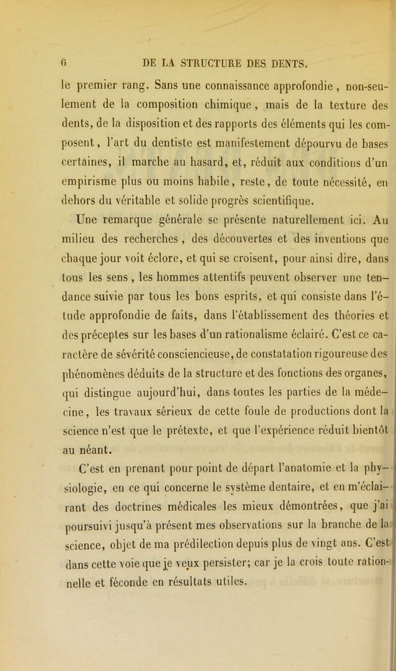 le premier rang. Sans une connaissance approfondie , non-seu- lement de la composition chimique, mais de la texture des dents, de la disposition et des rapports des éléments qui les com- posent , l’art du dentiste est manifestement dépourvu de bases certaines, il marche au hasard, et, réduit aux conditions d’un empirisme plus ou moins habile, reste, de toute nécessité, en dehors du véritable et solide progrès scientifique. Une remarque générale se présente naturellement ici. Au milieu des recherches, des découvertes et des inventions que chaque jour voit éclore, et qui se croisent, pour ainsi dire, dans tous les sens , les hommes attentifs peuvent observer une ten- dance suivie par tous les bons esprits, et qui consiste dans l’é- tude approfondie de faits, dans l’établissement des théories et des préceptes sur les bases d’un rationalisme éclairé. C’est ce ca- ractère de sévérité consciencieuse, de constatation rigoureuse des phénomènes déduits de la structure et des fonctions des organes, qui distingue aujourd’hui, dans toutes les parties de la méde- cine, les travaux sérieux de cette foule de productions dont lai science n’est que le prétexte, et que l’expérience réduit bientôt au néant. C’est en prenant pour point de départ l’anatomie et la phy- siologie, en ce qui concerne le système dentaire, et en m’éclai- rant des doctrines médicales les mieux démontrées, que j’ai poursuivi jusqu’à présent mes observations sur la branche de la science, objet de ma prédilection depuis plus de vingt ans. C’est dans cette voie que j^e veux persister; car je la crois toute ration-1 nelle et féconde en résultats utiles.