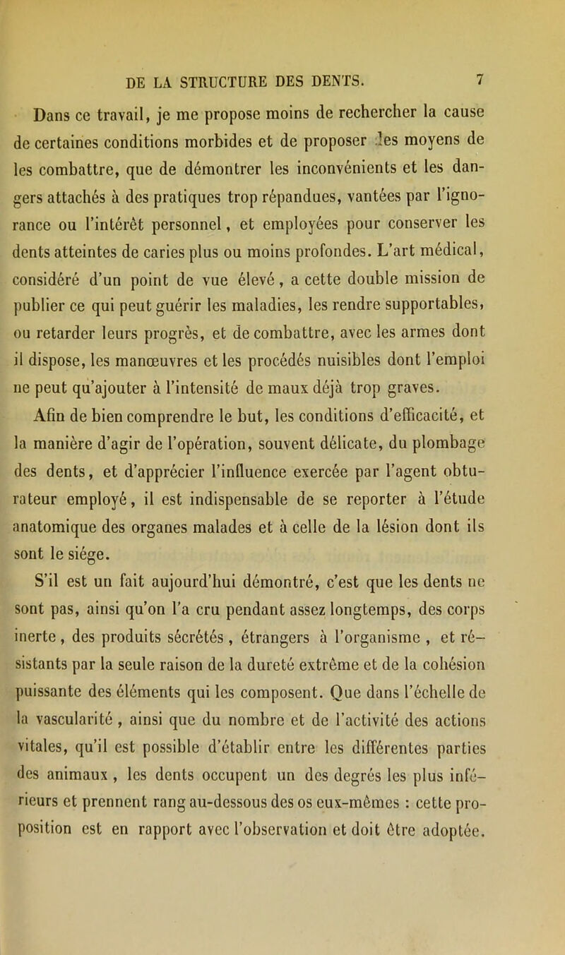 Dans ce travail, je me propose moins de rechercher la cause de certaines conditions morbides et de proposer les moyens de les combattre, que de démontrer les inconvénients et les dan- gers attachés à des pratiques trop répandues, vantées par l’igno- rance ou l’intérêt personnel, et employées pour conserver les dents atteintes de caries plus ou moins profondes. L’art médical, considéré d’un point de vue élevé, a cette double mission de publier ce qui peut guérir les maladies, les rendre supportables, ou retarder leurs progrès, et de combattre, avec les armes dont il dispose, les manœuvres et les procédés nuisibles dont l’emploi ne peut qu’ajouter à l’intensité de maux déjà trop graves. Afin de bien comprendre le but, les conditions d’efficacité, et la manière d’agir de l’opération, souvent délicate, du plombage des dents, et d’apprécier l’influence exercée par l’agent obtu- rateur employé, il est indispensable de se reporter à l’étude anatomique des organes malades et à celle de la lésion dont ils sont le siège. S’il est un fait aujourd’hui démontré, c’est que les dents ne sont pas, ainsi qu’on l'a cru pendant assez longtemps, des corps inerte , des produits sécrétés , étrangers à l’organisme , et ré- sistants par la seule raison de la dureté extrême et de la cohésion puissante des éléments qui les composent. Que dans l’échelle de la vascularité, ainsi que du nombre et de l’activité des actions vitales, qu’il est possible d’établir entre les différentes parties des animaux , les dents occupent un des degrés les plus infé- rieurs et prennent rang au-dessous des os eux-mêmes : cette pro- position est en rapport avec l’observation et doit être adoptée.