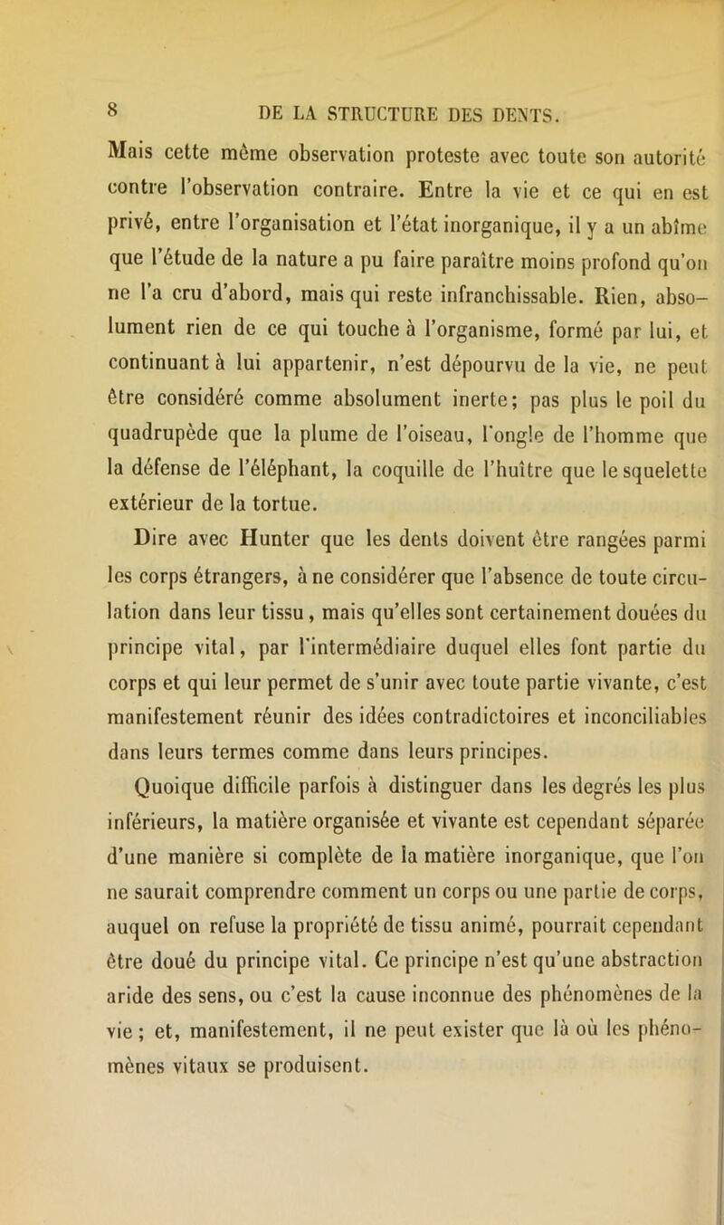 Mais cette même observation proteste avec toute son autorité contre l’observation contraire. Entre la vie et ce qui en est privé, entre l’organisation et l’état inorganique, il y a un abîme que l’étude de la nature a pu faire paraître moins profond qu’on ne l’a cru d’abord, mais qui reste infranchissable. Rien, abso- lument rien de ce qui touche à l’organisme, formé par lui, et continuant à lui appartenir, n’est dépourvu de la vie, ne peut être considéré comme absolument inerte; pas plus le poil du quadrupède que la plume de l’oiseau, l’ongle de l’homme que la défense de l’éléphant, la coquille de l’huître que le squelette extérieur de la tortue. Dire avec Hunter que les dents doivent être rangées parmi les corps étrangers, à ne considérer que l’absence de toute circu- lation dans leur tissu , mais qu’elles sont certainement douées du principe vital, par l'intermédiaire duquel elles font partie du corps et qui leur permet de s’unir avec toute partie vivante, c’est manifestement réunir des idées contradictoires et inconciliables dans leurs termes comme dans leurs principes. Quoique difficile parfois à distinguer dans les degrés les plus inférieurs, la matière organisée et vivante est cependant séparée d’une manière si complète de la matière inorganique, que l’on ne saurait comprendre comment un corps ou une partie de corps, auquel on refuse la propriété de tissu animé, pourrait cependant être doué du principe vital. Ce principe n’est qu’une abstraction aride des sens, ou c’est la cause inconnue des phénomènes de la | vie ; et, manifestement, il ne peut exister que là où les phéno- j mènes vitaux se produisent. j