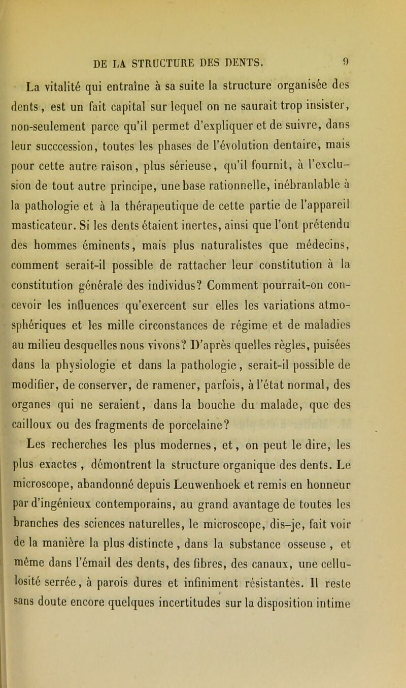 La vitalité qui entraîne à sa suite la structure organisée des dents, est un fait capital sur lequel on ne saurait trop insister, non-seulement parce qu’il permet d’expliquer et de suivre, dans leur succcession, toutes les phases de l’évolution dentaire, mais pour cette autre raison, plus sérieuse, qu’il fournit, à l’exclu- sion de tout autre principe, une base rationnelle, inébranlable à la pathologie et à la thérapeutique de cette partie de l’appareil masticateur. Si les dents étaient inertes, ainsi que l’ont prétendu des hommes éminents, mais plus naturalistes que médecins, comment serait-il possible de rattacher leur constitution à la constitution générale des individus? Comment pourrait-on con- cevoir les inÜuences qu’exercent sur elles les variations atmo- sphériques et les mille circonstances de régime et de maladies au milieu desquelles nous vivons? D’après quelles règles, puisées dans la physiologie et dans la pathologie, serait-il possible de modifier, de conserver, de ramener, parfois, à l’état normal, des organes qui ne seraient, dans la bouche du malade, que des cailloux ou des fragments de porcelaine? Les recherches les plus modernes, et, on peut le dire, les plus exactes , démontrent la structure organique des dents. Le microscope, abandonné depuis Leuwenhoek et remis en honneur par d’ingénieux contemporains, au grand avantage de toutes les branches des sciences naturelles, le microscope, dis-je, fait voir de la manière la plus distincte , dans la substance osseuse , et même dans l’émail des dents, des fibres, des canaux, une ccllu- losité serrée, à parois dures et infiniment résistantes. Il reste sans doute encore quelques incertitudes sur la disposition intime