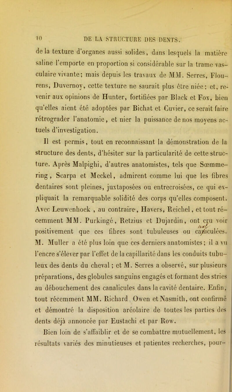 de la texture d’organes aussi solides, dans lesquels la matière saline l’emporte en proportion si considérable sur la trame vas- culaire vivante; mais depuis les travaux de MM. Serres, Flou- rens, Duvernoy, cette texture ne saurait plus être niée; et, re- venir aux opinions de Hunter, fortiûées par Black et Fox, bien qu’elles aient été adoptées par Bichat et Cuvier, ce serait faire rétrograder l’anatomie, et nier la puissance de nos moyens ac- tuels d’investigation. Il est permis, tout en reconnaissant la démonstration de la structure des dents, d’hésiter sur la particularité de cette struc- ture. Après Malpighi, d’autres anatomistes, tels que Sœmme- ring , Scarpa et Meckel, admirent comme lui que les fibres dentaires sont pleines, juxtaposées ou entrecroisées, ce qui ex- pliquait la remarquable solidité des corps qu’elles composent. Avec Leuwenhoek , au contraire, Havers, Reicliel, et tout ré- cemment MM. Purkingé, Retzius et Dujardin, ont ci;u voir positivement que ces fibres sont tubuleuses ou ca/iculées. M. IMuller a été plus loin que ces derniers anatomistes ; il a vu l’encre s’élever par l’effet de la capillarité dans les conduits tubu- leux des dents du cheval ; et M. Serres a observé, sur plusieurs préparations, des globules sanguins engagés et formant des stries au déboucheraent des canalicules dans la cavité dentaire. Enfin, tout récemment MM. Richard Owen etNasmith, ont confirmé et démontré la disposition aréolaire de toutes les parties des dents déjà annoncée [lar Eustachi et par Row. Bien loin de s’affaiblir et de se combattre mutuellement, les résultats variés des minutieuses et patientes recherches, pour-