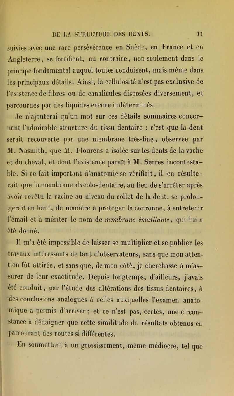 suivies avec une rare persévérance en Suède, en France et en Angleterre, se fortifient, au contraire, non-seulement dans le principe fondamental auquel toutes conduisent, mais même dans les principaux détails. Ainsi, la cellulosité n’est pas exclusive de l’existence de fibres ou de canalicules disposées diversement, et ])arcourues par des liquides encore indéterminés. Je n’ajouterai qu’un mot sur ces détails sommaires concer- nant l’admirable structure du tissu dentaire : c’est que la dent serait recouverte par une membrane très-fine, observée par M. Nasmith, que M. Flourens a isolée sur les dents de la vache et du cheval, et dont l’existence paraît à M. Serres incontesta- ble. Si ce fait important d’anatomie se vérifiait, il en résulte- rait que la membrane alvéolo-dentaire, au lieu de s’arrêter après avoir revêtu la racine au niveau du collet de la dent, se prolon- gerait en haut, de manière à protéger la couronne, à entretenir l’émail et à mériter le nom de membrane émaillante, qui lui a été donné. Il m’a été impossible de laisser se multiplier et se publier les travaux intéressants de tant d’observateurs, sans que mon atten- tion fût attirée, et sans que, de mon côté, je cherchasse à m’as- surer de leur exactitude. Depuis longtemps, d’ailleurs, j’avais été conduit, par l’étude des altérations des tissus dentaires, à des conclusions analogues à celles auxquelles l’examen anato- mique a permis d’arriver; et ce n’est pas, certes, une circon- stance à dédaigner que cette similitude de résultats obtenus en Jiarcourant des routes si différentes. En soumettant à un grossissement, -môme médiocre, tel que