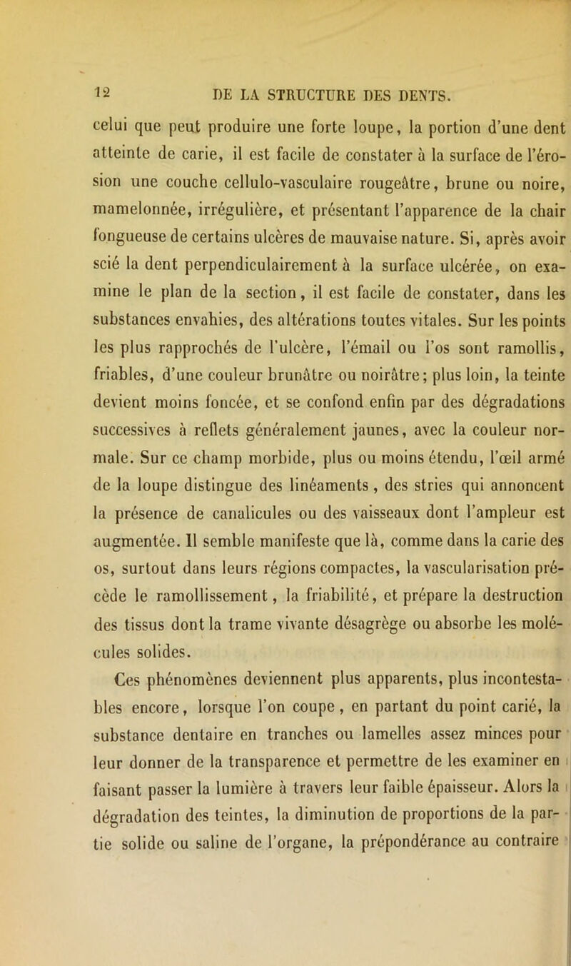 celui que peut produire une forte loupe, la portion d’une dent atteinte de carie, il est facile de constater à la surface de l’éro- sion une couche cellulo-vasculaire rougeâtre, brune ou noire, mamelonnée, irrégulière, et présentant l’apparence de la chair fongueuse de certains ulcères de mauvaise nature. Si, après avoir scié la dent perpendiculairement à la surface ulcérée, on exa- mine le plan de la section, il est facile de constater, dans les substances envahies, des altérations toutes vitales. Sur les points les plus rapprochés de l’ulcère, l’émail ou l’os sont ramollis, friables, d’une couleur brunâtre ou noirâtre; plus loin, la teinte devient moins foncée, et se confond enfin par des dégradations successives à reflets généralement jaunes, avec la couleur nor- male. Sur ce champ morbide, plus ou moins étendu, l’œil armé de la loupe distingue des linéaments, des stries qui annoncent la présence de canalicules ou des vaisseaux dont l’ampleur est augmentée. 11 semble manifeste que là, comme dans la carie des os, surtout dans leurs régions compactes, la vascularisation pré- cède le ramollissement, la friabilité, et prépare la destruction des tissus dont la trame vivante désagrège ou absorbe les molé- cules solides. Ces phénomènes deviennent plus apparents, plus incontesta- bles encore, lorsque l’on coupe, en partant du point carié, la substance dentaire en tranches ou lamelles assez minces pour leur donner de la transparence et permettre de les examiner en ij faisant passer la lumière à travers leur faible épaisseur. Alors la j dégradation des teintes, la diminution de proportions de la par- tie solide ou saline de l’organe, la prépondérance au contraire