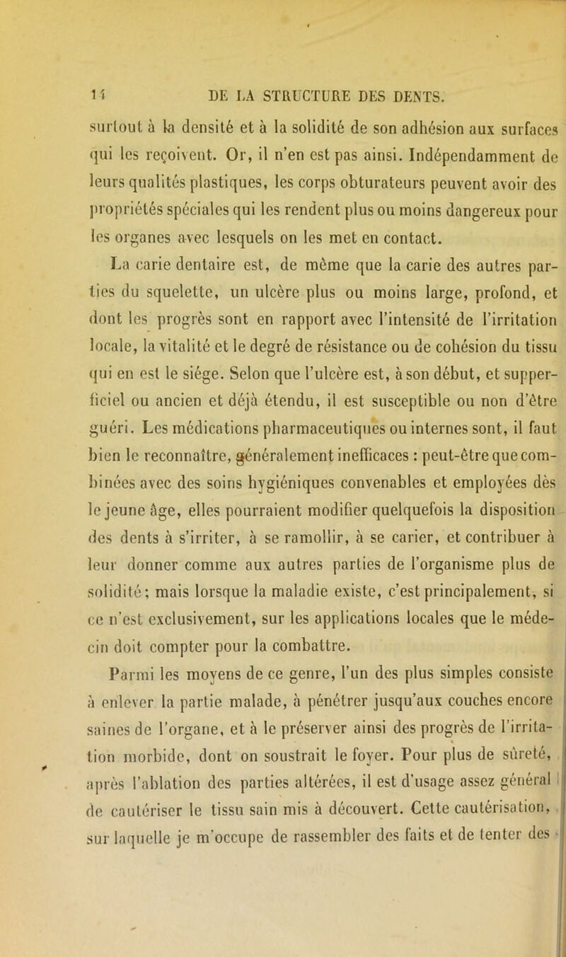 surtout à kl densité et à la solidité de son adhésion aux surfaces qui les reçoivent. Or, il n’en est pas ainsi. Indépendamment de leurs qualités plastiques, les corps obturateurs peuvent avoir des ju'opriétés spéciales qui les rendent plus ou moins dangereux pour les organes avec lesquels on les met en contact. La carie dentaire est, de même que la carie des autres par- ties du squelette, un ulcère plus ou moins large, profond, et dont les progrès sont en rapport avec l’intensité de l’irritation locale, la vitalité et le degré de résistance ou de cohésion du tissu qui en est le siège. Selon que l’ulcère est, à son début, et supper- hciel ou ancien et déjà étendu, il est susceptible ou non d’être guéri. Les médications pharmaceutiques ou internes sont, il faut bien le reconnaître, généralement inefficaces : peut-être que com- binées avec des soins hygiéniques convenables et employées dès le jeune âge, elles pourraient modifier quelquefois la disposition des dents à s’irriter, à se ramollir, à se carier, et contribuer à leur donner comme aux autres parties de l’organisme plus de solidité; mais lorsque la maladie existe, c’est principalement, si ce n’est exclusivement, sur les applications locales que le méde- cin doit compter pour la combattre. Parmi les moyens de ce genre, l’un des plus simples consiste à enlever la partie malade, à pénétrer jusqu’aux couches encore saines de l’organe, et à le préserver ainsi des progrès de l’irrita- tion morbide, dont on soustrait le foyer. Pour plus de sûreté, après l’ablation des parties altérées, il est d’usage assez général I de cautériser le tissu sain mis à découvert. Cette cautérisation, sur laquelle je m’occupe de rassembler des faits et de tenter des