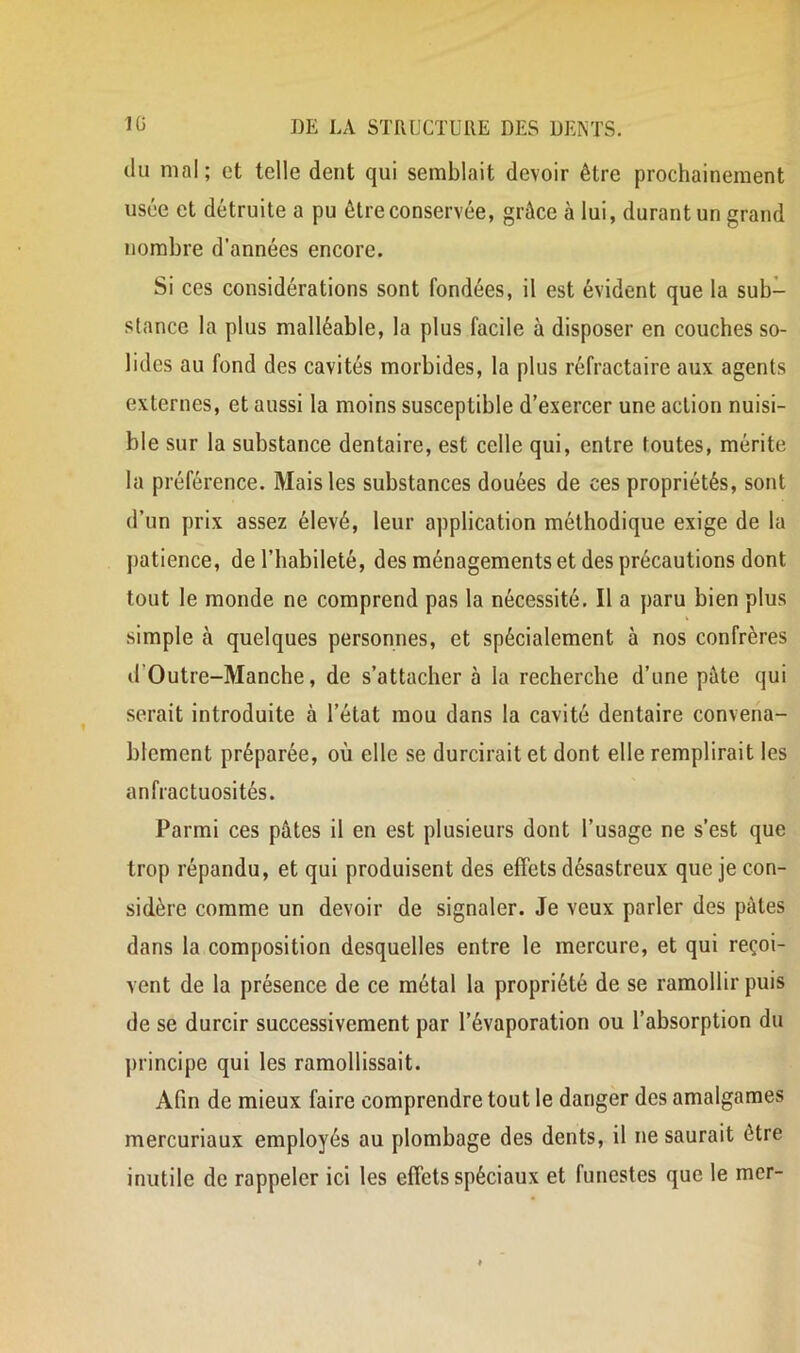 (lu mal; et telle dent qui semblait devoir être prochainement usée et détruite a pu être conservée, grâce à lui, durant un grand nombre d’années encore. Si ces considérations sont fondées, il est évident que la sub- stance la plus malléable, la plus facile à disposer en couches so- lides au fond des cavités morbides, la plus réfractaire aux agents externes, et aussi la moins susceptible d’exercer une action nuisi- ble sur la substance dentaire, est celle qui, entre toutes, mérite la préférence. Mais les substances douées de ces propriétés, sont d’un prix assez élevé, leur application méthodique exige de la j)atience, de l’habileté, des ménagements et des précautions dont tout le monde ne comprend pas la nécessité. Il a paru bien plus simple à quelques personnes, et spécialement à nos confrères d’Outre-Manche, de s’attacher à la recherche d’une pâte qui serait introduite à l’état mou dans la cavité dentaire convena- blement préparée, où elle se durcirait et dont elle remplirait les anfractuosités. Parmi ces pâtes il en est plusieurs dont l’usage ne s’est que trop répandu, et qui produisent des effets désastreux que je con- sidère comme un devoir de signaler. Je veux parler des pâtes dans la composition desquelles entre le mercure, et qui reçoi- vent de la présence de ce métal la propriété de se ramollir puis de se durcir successivement par l’évaporation ou l’absorption du principe qui les ramollissait. Afin de mieux faire comprendre tout le danger des amalgames mercuriaux employés au plombage des dents, il ne saurait être inutile de rappeler ici les effets spéciaux et funestes que le mer-