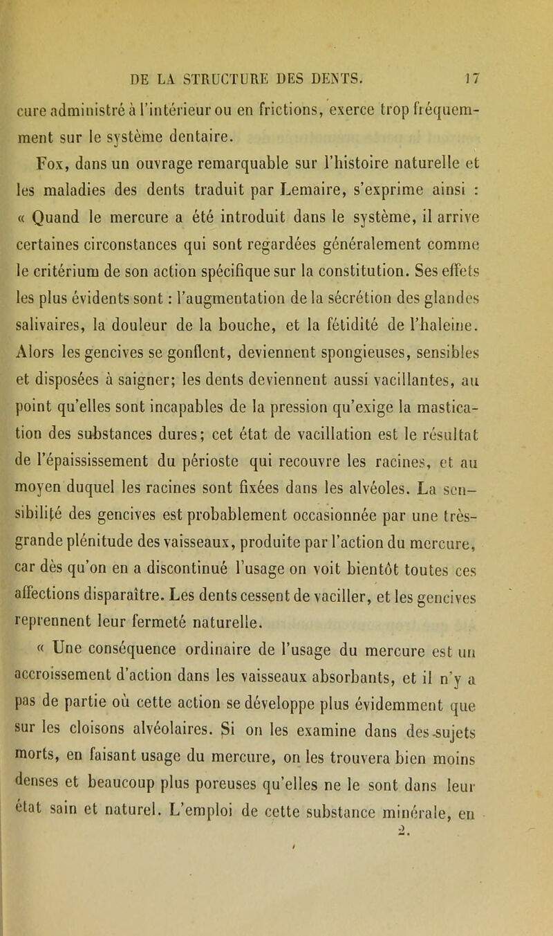 cure administré à rintérieur ou en frictions, exerce trop fréquem- ment sur le système dentaire. Fox, dans un ouvrage remarquable sur l’histoire naturelle et les maladies des dents traduit par Lemaire, s’exprime ainsi : « Quand le mercure a été introduit dans le système, il arrive certaines circonstances qui sont regardées généralement comme le critérium de son action spécifique sur la constitution. Ses effets les plus évidents sont : l’augmentation de la sécrétion des glandes salivaires, la douleur de la bouche, et la fétidité de l’haleine. Alors les gencives se gonflent, deviennent spongieuses, sensibles et disposées à saigner; les dents deviennent aussi vacillantes, au point qu’elles sont incapables de la pression qu’exige la mastica- tion des substances dures; cet état de vacillation est le résultat de l’épaississement du périoste qui recouvre les racines, et au moyen duquel les racines sont fixées dans les alvéoles. La sen- sibilité des gencives est probablement occasionnée par une très- grande plénitude des vaisseaux, produite par l’action du mercure, car dès qu’on en a discontinué l’usage on voit bientôt toutes ces affections disparaître. Les dents cessent de vaciller, et les gencives reprennent leur fermeté naturelle. « Une conséquence ordinaire de l’usage du mercure est un accroissement d’action dans les vaisseaux absorbants, et il n’y a pas de partie où cette action se développe plus évidemment que sur les cloisons alvéolaires. Si on les examine dans des .sujets morts, en faisant usage du mercure, on les trouvera bien moins denses et beaucoup plus poreuses qu’elles ne le sont dans leur état sain et naturel. L’emploi de cette substance minérale, en