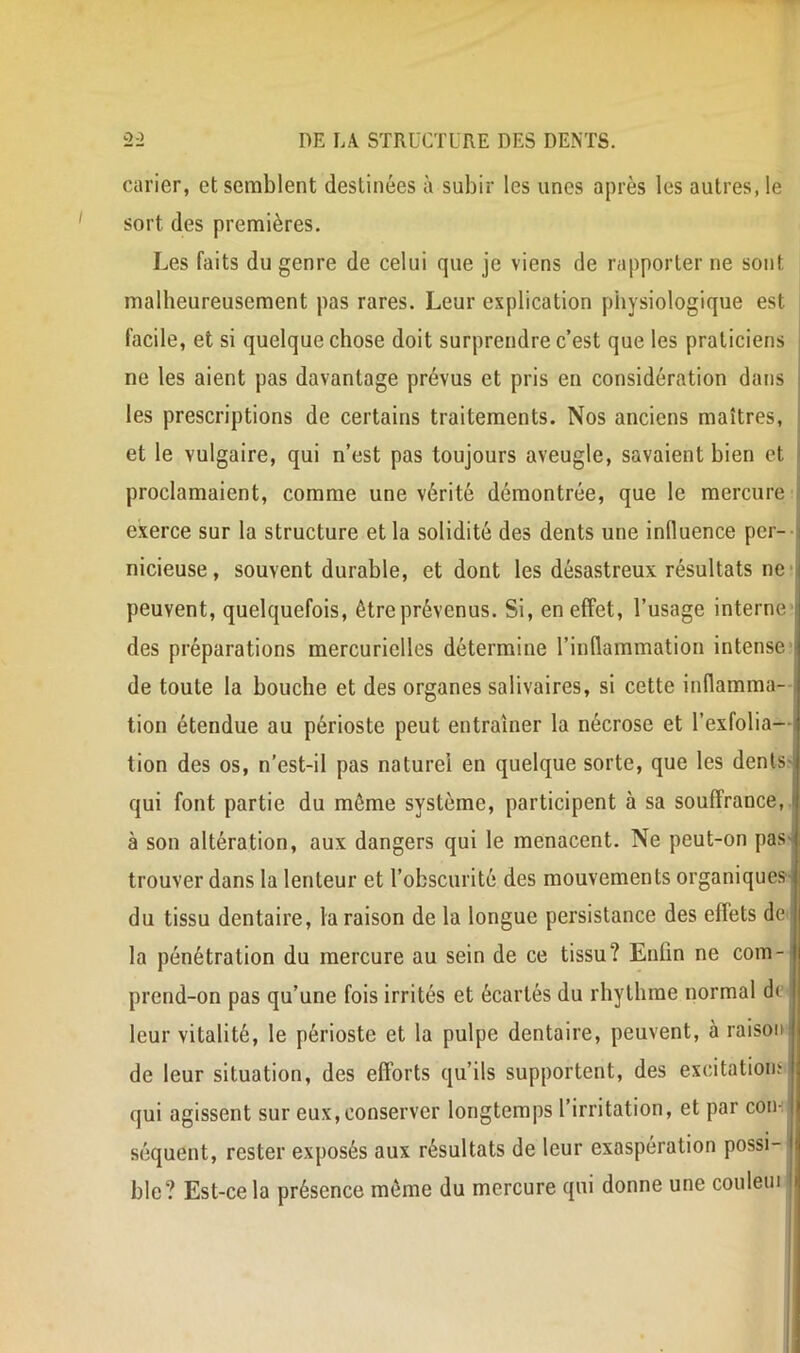 carier, et semblent destinées à subir les unes après les autres, le sort des premières. Les faits du genre de celui que je viens de rapporter ne sont malheureusement pas rares. Leur explication physiologique est facile, et si quelque chose doit surprendre c’est que les praticiens ne les aient pas davantage prévus et pris en considération dans les prescriptions de certains traitements. Nos anciens maîtres, ; et le vulgaire, qui n’est pas toujours aveugle, savaient bien et I proclamaient, comme une vérité démontrée, que le mercure exerce sur la structure et la solidité des dents une influence per-- nicieuse, souvent durable, et dont les désastreux résultats ne ? peuvent, quelquefois, être prévenus. Si, en effet, l’usage interne- des préparations mercurielles détermine l’inflammation intense- de toute la bouche et des organes salivaires, si cette inflamma- tion étendue au périoste peut entraîner la nécrose et l’exfolia— tion des os, n’est-il pas naturel en quelque sorte, que les denls- qui font partie du même système, participent à sa souffrance, à son altération, aux dangers qui le menacent. Ne peut-on pas- trouver dans la lenteur et l’obscurité des mouvements organiques du tissu dentaire, la raison de la longue persistance des effets de la pénétration du mercure au sein de ce tissu? Enfin ne com- prend-on pas qu’une fois irrités et écartés du rhythme normal de- leur vitalité, le périoste et la pulpe dentaire, peuvent, à raison de leur situation, des efforts qu’ils supportent, des excitatioiiï qui agissent sur eux,conserver longtemps l’irritation, et par con- séquent, rester exposés aux résultats de leur exaspération possi- ble? Est-ce la présence même du mercure qui donne une couleui