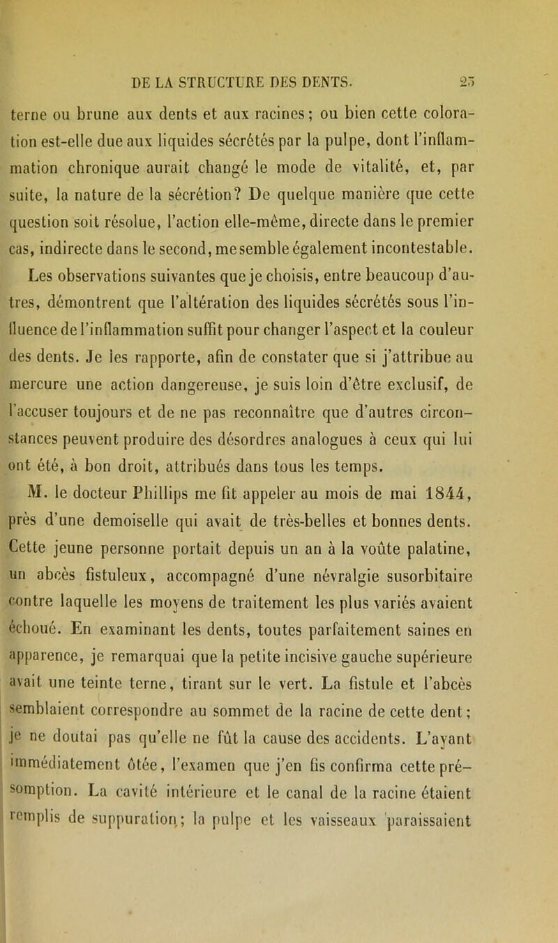 terne ou brune aux dents et aux racines ; ou bien cette colora- tion est-elle due aux liquides sécrétés par la pulpe, dont l’inflam- mation chronique aurait changé le mode de vitalité, et, par suite, la nature de la sécrétion? De quelque manière que cette question soit résolue, l’action elle-même, directe dans le premier cas, indirecte dans le second, me semble également incontestable. Les observations suivantes que je choisis, entre beaucoup d’au- tres, démontrent que l’altération des liquides sécrétés sous l’in- lluence de l’inflammation suffit pour changer l’aspect et la couleur des dents. Je les rapporte, afin de constater que si j’attribue au mercure une action dangereuse, je suis loin d’être exclusif, de l’accuser toujours et de ne pas reconnaître que d’autres circon- stances peuvent produire des désordres analogues à ceux qui lui ont été, à bon droit, attribués dans tous les temps. M. le docteur Phillips me fit appeler au mois de mai 1844, près d’une demoiselle qui avait de très-belles et bonnes dents. Cette jeune personne portait depuis un an à la voûte palatine, un abcès fistuleux, accompagné d’une névralgie susorbitaire contre laquelle les moyens de traitement les plus variés avaient échoué. En examinant les dents, toutes parfaitement saines en apparence, je remarquai que la petite Incisive gauche supérieure avait une teinte terne, tirant sur le vert. La fistule et l’abcès semblaient correspondre au sommet de la racine de cette dent; je ne doutai pas qu’elle ne fût la cause des accidents. L’ayant immédiatement ôtée, l’examen que j’en fis confirma cette pré- somption. La cavité intérieure et le canal de la racine étaient lemplis de suppuration; la pulpe et les vaisseaux 'paraissaient