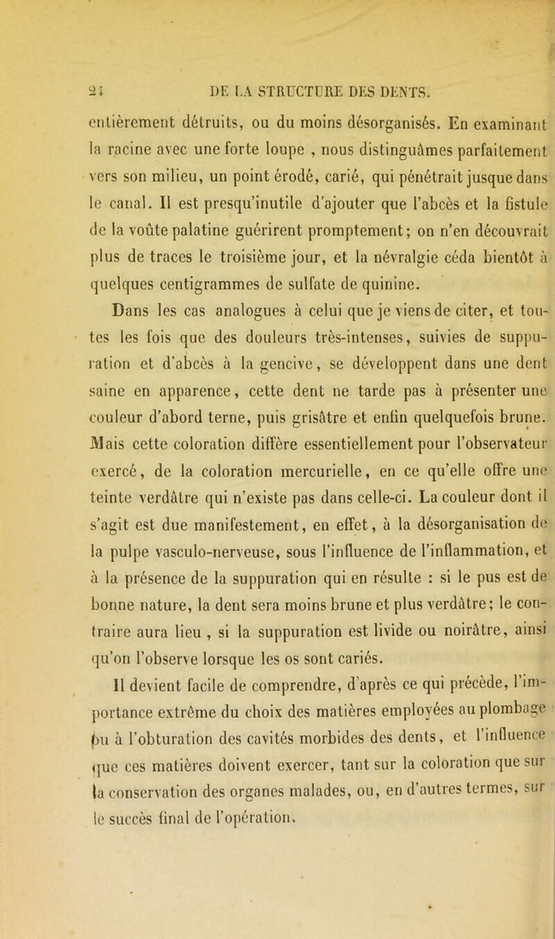 eiilièrcment détruits, ou du moins désorganisés. En examinant ia racine avec une forte loupe , nous distinguâmes parfaitement vers son milieu, un point érodé, carié, qui pénétrait jusque dans le canal. Il est presqu’inutile d’ajouter que l’abcès et la fistule de la voûte palatine guérirent promptement; on n’en découvrait plus de traces le troisième jour, et la névralgie céda bientôt à quelques centigrammes de sulfate de quinine. Dans les cas analogues à celui que je viens de citer, et tou- tes les fois que des douleurs très-intenses, suivies de suppu- ration et d’abcès à la gencive, se développent dans une dent saine en apparence, cette dent ne tarde pas à présenter une couleur d’abord terne, puis grisâtre et enfin quelquefois brune. Mais cette coloration diffère essentiellement pour l’observateur exercé, de la coloration mercurielle, en ce qu’elle offre une teinte verdâtre qui n’existe pas dans celle-ci. La couleur dont il s’agit est due manifestement, en effet, à la désorganisation do la pulpe vasculo-nerveuse, sous l’influence de l’inflammation, et à la présence de la suppuration qui en résulte : si le pus est de bonne nature, la dent sera moins brune et plus verdâtre; le con- traire aura lieu , si la suppuration est livide ou noirâtre, ainsi qu’on l’observe lorsque les os sont cariés. 11 devient facile de comprendre, d’après ce qui précède, 1 im- portance extrême du choix des matières employées au plombage jbu à l’obturation des cavités morbides des dents, et l’influence que ces matières doivent exercer, tant sur la coloration que sur la conservation des organes malades, ou, en d’autres termes, sur le succès final de l’opération.