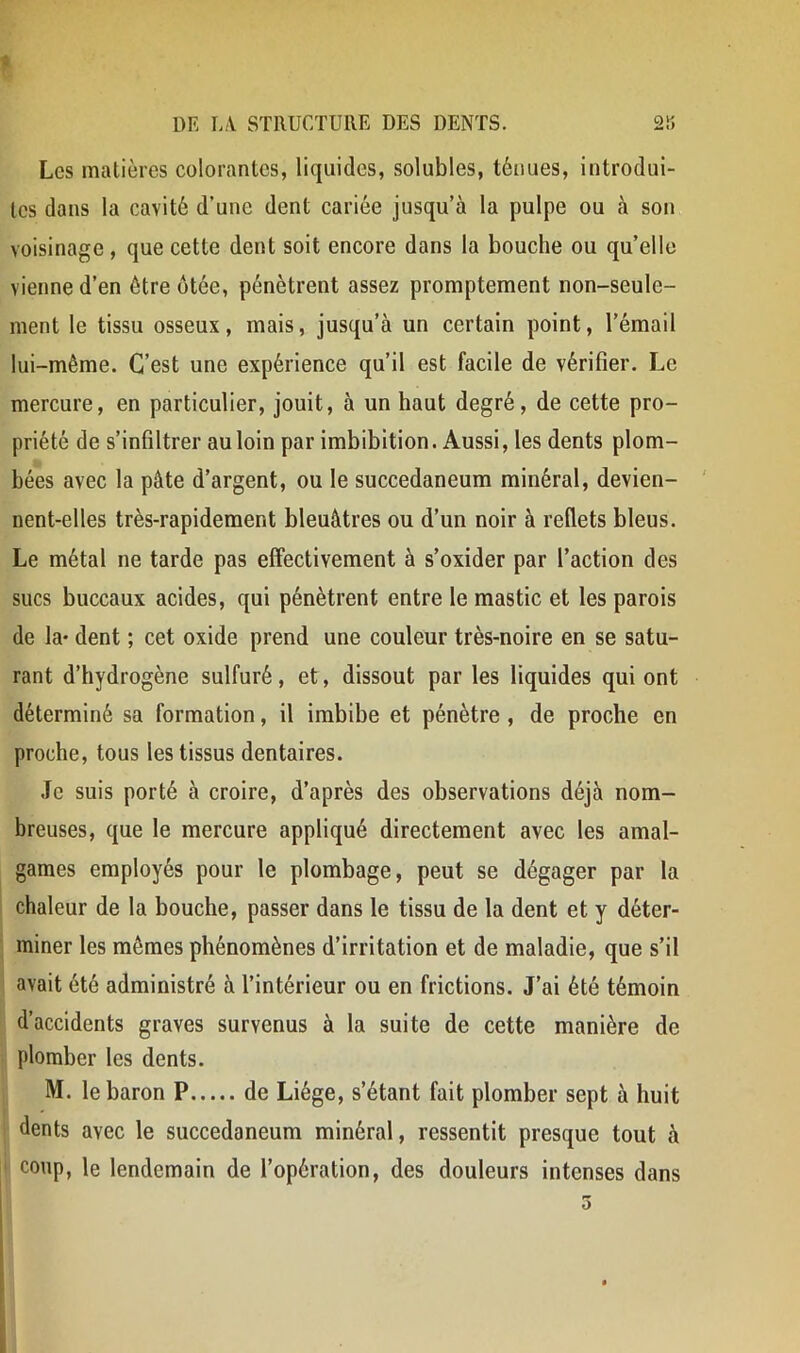 Les matières colorantes, liquides, solubles, ténues, introdui- tes dans la cavité d’une dent cariée jusqu’à la pulpe ou à son voisinage, que cette dent soit encore dans la bouche ou qu’elle vienne d’en être otée, pénètrent assez promptement non-seule- ment le tissu osseux, mais, jusqu’à un certain point, l’émail lui-même. C’est une expérience qu’il est facile de vérifier. Le mercure, en particulier, jouit, à un haut degré, de cette pro- priété de s’infiltrer au loin par imbibition. Aussi, les dents plom- bées avec la pâte d’argent, ou le succedaneum minéral, devien- nent-elles très-rapidement bleuâtres ou d’un noir à reflets bleus. Le métal ne tarde pas effectivement à s’oxider par l’action des sucs buccaux acides, qui pénètrent entre le mastic et les parois de la- dent ; cet oxide prend une couleur très-noire en se satu- rant d’hydrogène sulfuré, et, dissout par les liquides qui ont déterminé sa formation, il imbibe et pénètre , de proche en proche, tous les tissus dentaires. Je suis porté à croire, d’après des observations déjà nom- breuses, que le mercure appliqué directement avec les amal- games employés pour le plombage, peut se dégager par la chaleur de la bouche, passer dans le tissu de la dent et y déter- miner les mêmes phénomènes d’irritation et de maladie, que s’il I avait été administré à l’intérieur ou en frictions. J’ai été témoin d’accidents graves survenus à la suite de cette manière de plomber les dents. M. le baron P de Liège, s’étant fait plomber sept à huit I dents avec le succedaneum minéral, ressentit presque tout à ' coup, le lendemain de l’opération, des douleurs intenses dans