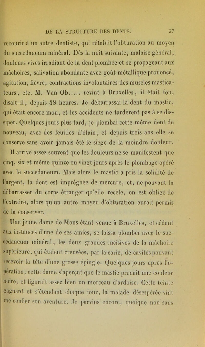 recourir à un autre dentiste, qui rétablit l’obturation au moyen du succedaneum minéral. Dès la nuit suivante, malaise général, douleurs vives irradiant de la dent plombée et se propageant aux mâchoires, salivation abondante avec goût métallique prononcé, agitation, fièvre, contractions involontaires des muscles mastica- teurs, etc. M. Van Ob revint à Bruxelles, il était fou, disait-il, depuis 48 heures. Je débarrassai la dent du mastic, qui était encore mou, et les accidents ne tardèrent pas à se dis- siper. Quelques jours plus tard, je plombai cette même dent de nouveau, avec des feuilles d’étain, et depuis trois ans elle se conserve sans avoir jamais été le siège de la moindre douleur. Il arrive assez souvent que les douleurs ne se manifestent que cinq, six et même quinze ou vingt jours après le plombage opéré avec le succedaneum. Mais alors le mastic a pris la solidité de l’argent, la dent est imprégnée de mercure, et, ne pouvant la débarrasser du corps étranger qu’elle recèle, on est obligé de l’extraire, alors qu’un autre moyen d’obturation aurait permis de la conserver. Une jeune dame de Mons étant venue à Bruxelles, et cédant aux instances d’une de ses amies, se laissa plomber avec le suc- cedaneum minéral, les deux grandes incisives de la mêcboirc supérieure, qui étaient creusées, par la carie, de cavités pouvant recevoir la tête d’une grosse épingle. Quelques jours après l’o- pération, cette dame s’aperçut que le mastic prenait une couleur noire, et figurait assez bien un morceau d’ardoise. Cette teinte gagnant et s’étendant chaque jour, la malade désespérée vint Jïic confier son aventure. Je parvins encore, ([unique non sans