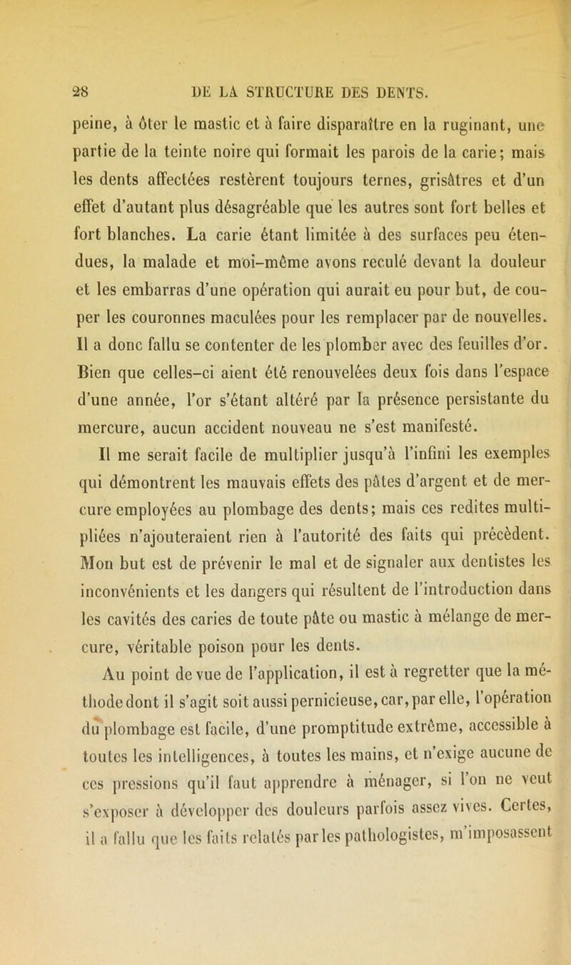 peine, à ôter le mastic et à faire disparaître en la ruginant, une partie de la teinte noire qui formait les parois de la carie; mais les dents affectées restèrent toujours ternes, grisâtres et d’un effet d’autant plus désagréable que les autres sont fort belles et fort blanches. La carie étant limitée à des surfaces peu éten- dues, la malade et moi-mème avons reculé devant la douleur et les embarras d’une opération qui aurait eu pour but, de cou- per les couronnes maculées pour les remplacer par de nouvelles. Il a donc fallu se contenter de les plomber avec des feuilles d’or. Bien que celles-ci aient été renouvelées deux fois dans l’espace d’une année, l’or s’étant altéré par la présence persistante du mercure, aucun accident nouveau ne s’est manifesté. Il me serait facile de multiplier jusqu’à l’infini les exemples qui démontrent les mauvais effets des pâtes d’argent et de mer- cure employées au plombage des dents; mais ces redites multi- pliées n’ajouteraient rien à l’autorité des faits qui précèdent. Mon but est de prévenir le mal et de signaler aux dentistes les inconvénients et les dangers qui résultent de l’introduction dans les cavités des caries de toute pâte ou mastic à mélange de mer- cure, véritable poison pour les dents. Au point de vue de l’application, il est a regretter que la mé- thode dont il s’agit soit aussi pernicieuse, car, par elle, 1 operation du plombage est facile, d’une promptitude extrême, accessible à toutes les intelligences, à toutes les mains, et n’exige aucune de ces pressions qu’il faut apprendre à ménager, si Ion ne veut s’exposer à développer des douleurs parfois assez vives. Certes, il a fallu que les faits relatés parles pathologistes, m’imposassent