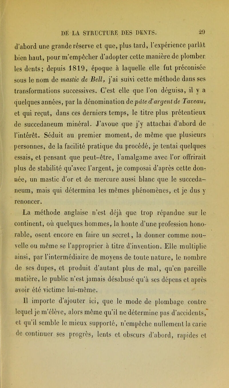 d’abord une grande réserve et que, plus tard, l’expérience parlât bien haut, pour m’empêcher d’adopter cette manière de plomber les dents; depuis 1819, époque à laquelle elle fut préconisée sous le nom de mastic de Bell, j’ai suivi cette méthode dans ses transformations successives. C’est elle que l’on déguisa, il y a quelques années, par la dénomination de pâte d’argent de Taveau, et qui reçut, dans ces derniers temps, le titre plus prétentieux de succedaneum minéral. J’avoue que j’y attachai d’abord de l’intérêt. Séduit au premier moment, de même que plusieurs personnes, de la facilité pratique du procédé, je tentai quelques essais, et pensant que peut-être, l’amalgame avec l’or offrirait plus de stabilité qu’avec l’argent, je composai d’après cette don- née, un mastic d’or et de mercure aussi blanc que le succeda- neum, mais qui détermina les mêmes phénomènes, et je dus y renoncer. La méthode anglaise n’est déjà que trop répandue sur le continent, où quelques hommes, la honte d’une profession hono- rable, osent encore en faire un secret, la donner comme nou- velle ou même se l’approprier à titre d’invention. Elle multiplie ainsi, par l’intermédiaire de moyens de toute nature, le nombre de ses dupes, et produit d’autant plus de mal, qu’en pareille matière, le public n’est jamais désabusé qu'à ses dépens et après avoir été victime lui-même. Il importe d’ajouter ici, que le mode de plombage contre lequel je m’élève, alors même qu’il ne détermine pas d’accidents,’ et qu il semble le mieux supporté, n’empêche nullement la carie de continuer ses progrès, lents et obscurs d’abord, rapides et