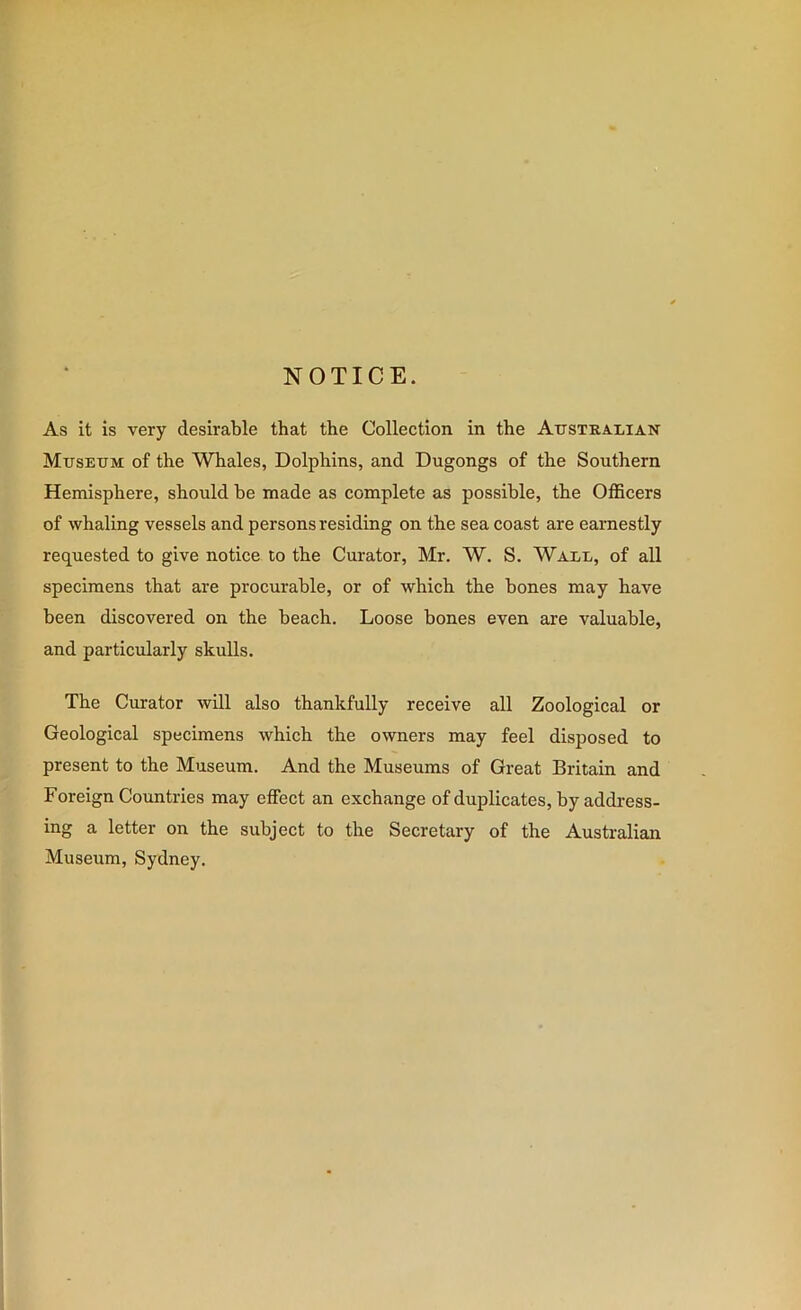 NOTICE. As it is very desirable that the Collection in the Attstralian MirsEXiM of the Whales, Dolphins, and Dugongs of the Southern Hemisphere, should he made as complete as possible, the Officers of whaling vessels and persons residing on the sea coast are earnestly requested to give notice to the Curator, Mr. W. S. Wale, of all specimens that are procurable, or of which the bones may have been discovered on the beach. Loose bones even are valuable, and particularly skulls. The Curator will also thankfully receive all Zoological or Geological specimens which the owners may feel disposed to present to the Museum. And the Museums of Great Britain and Foreign Countries may effect an exchange of duplicates, hy address- ing a letter on the subject to the Secretary of the Australian Museum, Sydney.