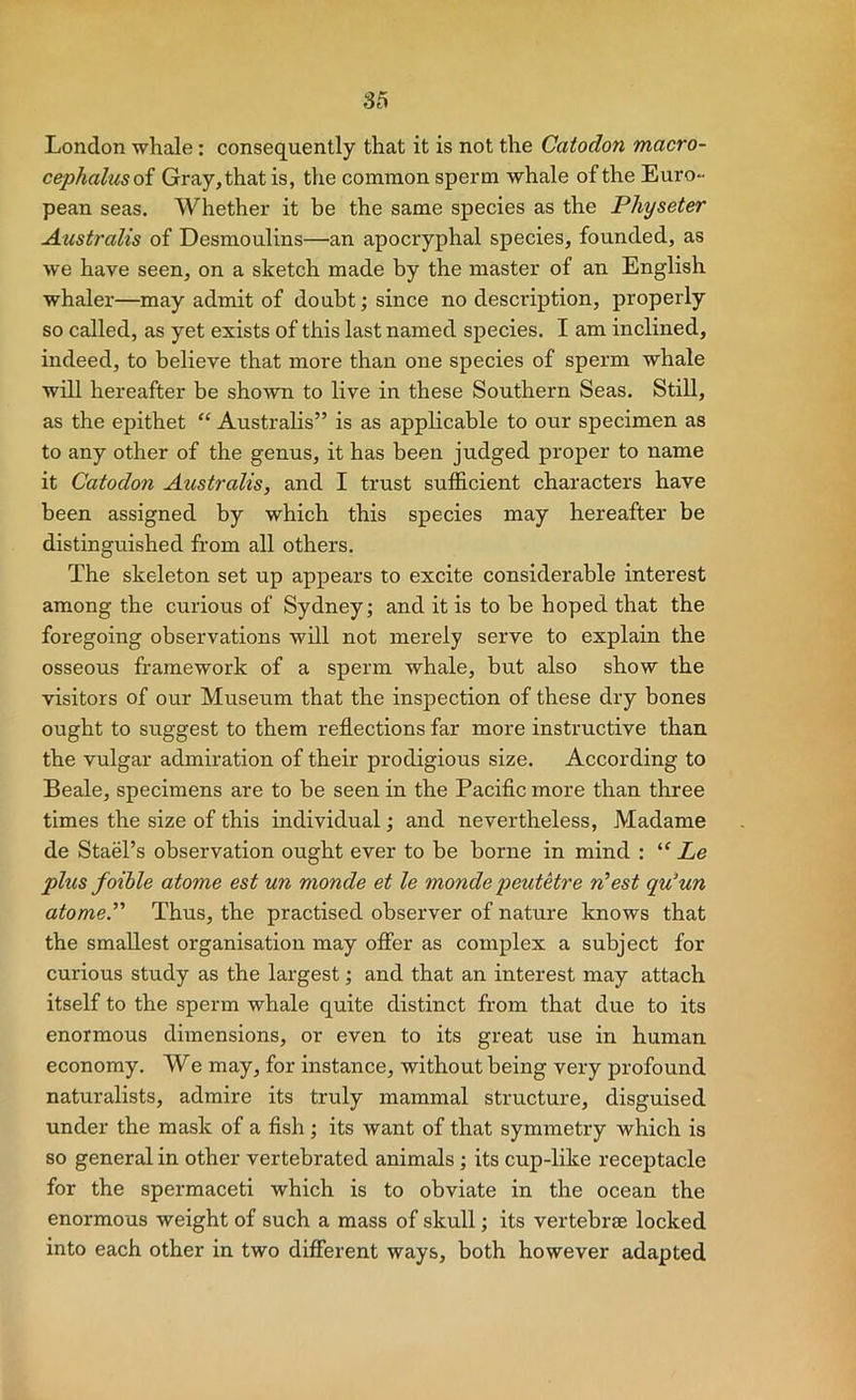 London whale: consequently that it is not the Catodon macro- cephalusoi Gray, that is, the common sperm whale of the EurO“ pean seas. Whether it be the same species as the Physeter Australis of Desmoulins—an apocryphal species, founded, as we have seen, on a sketch made by the master of an English whaler—may admit of doubt; since no description, properly so called, as yet exists of this last named species. I am inclined, indeed, to believe that more than one species of sperm whale will hereafter be shown to live in these Southern Seas. Still, as the epithet “ Australis” is as applicable to our specimen as to any other of the genus, it has been judged proper to name it Catodon Australis, and I trust sufficient characters have been assigned by which this species may hereafter be distinguished from all others. The skeleton set up appears to excite considerable interest among the curious of Sydney; and it is to be hoped that the foregoing observations will not merely serve to explain the osseous framework of a sperm whale, but also show the visitors of our Museum that the inspection of these dry bones ought to suggest to them reflections far more instructive than the vulgar admiration of their prodigious size. According to Beale, specimens are to be seen in the Paciflc more than three times the size of this individual; and nevertheless, Madame de Stael’s observation ought ever to be borne in mind : “ Le plus foible atome est un monde et le monde peutetre n’est qu^un atomeP Thus, the practised observer of nature knows that the smallest organisation may offer as complex a subject for curious study as the largest; and that an interest may attach itself to the sperm whale quite distinct from that due to its enormous dimensions, or even to its great use in human economy. We may, for instance, without being very profound naturalists, admire its truly mammal structure, disguised under the mask of a fish ; its want of that symmetry which is so general in other vertebrated animals; its cup-like receptacle for the spermaceti which is to obviate in the ocean the enormous weight of such a mass of skull; its vertebrae locked into each other in two difierent ways, both however adapted