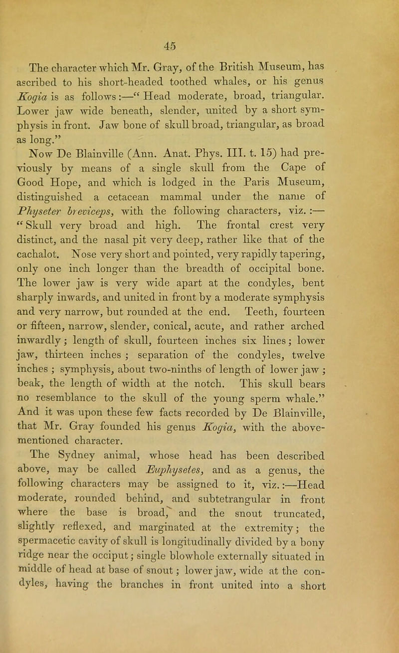 The chai’acter which Mr. Gray, of the British Museum, has ascribed to his short-headed toothed whales, or his genus Kogia is as follows;—“ Head moderate, broad, triangular. Lower jaw wide beneath, slender, united by a short sym- physis in front. Jaw bone of skull broad, triangular, as broad as long.” Now De Blainville (Ann. Anat. Phys. III. t. 15) had pre- viously by means of a single skull from the Cape of Good Hope, and which is lodged in the Paris Museum, distinguished a cetacean mammal under the name of Pliyseter hreviceps, with the following characters, viz.:— “ SkuU very broad and high. The frontal crest very distinct, and the nasal pit very deep, rather lilce that of the cachalot. Nose very short and pointed, very rapidly tapering, only one inch longer than the breadth of occipital bone. The lower jaw is very wide apart at the condyles, bent sharply inwards, and united in front by a moderate symphysis and very narrow, but rounded at the end. Teeth, fouiteen or fifteen, narrow, slender, conical, acute, and rather arched inwardly; length of skull, fourteen inches six lines; lower jaw, thirteen inches ; separation of the condyles, twelve inches ; symphysis, about two-ninths of length of lower jaw ; beak, the length of width at the notch. This skull bears no resemblance to the skull of the young sperm whale.” And it was upon these few facts recorded by De Blainville, that Mr. Gray founded his genus Ifogia, with the above- mentioned character. The Sydney animal, whose head has been described above, may be called JEuphgsetes, and as a genus, the following characters may be assigned to it, viz.:—Head moderate, rounded behind, and subtetrangular in front where the base is broad, and the snout truncated, slightly refiexed, and marginated at the extremity; the spermacetic cavity of skull is longitudinally divided by a bony ridge near the occiput; single blowhole externally situated in middle of head at base of snout; lower jaw, wide at the con- dyles, having the branches in front united into a short