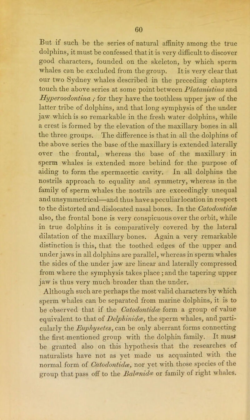 But if such be the series of natural affinity among the true dolphins, it must be confessed that it is very difficult to discover good characters, founded on the skeleton, by which sperm whales can be excluded from the group. It is very clear that our two Sydney Avhales described in the preceding chapters touch the above series at some point between Platanistma and Hyperoodontina ; for they have the toothless upper jaw of the latter tribe of dolphins, and that long symphysis of the under jaw which is so remarkable in the fresh water dolphins, while a crest is formed by the elevation of the maxillary bones in all the three groups. The difference is that in all the dolphins of the above series the base of the maxillary is extended laterally over the frontal, whereas the base of the maxillary in sperm whales is extended more behind for the purpose of aiding to form the spermacetic cavity. In all dolphins the nostrils approach to equality and symmetry, whereas in the family of sperm whales the nostrils are exceedingly unequal andunsymmetrical—and thus haveapeculiaiTocation in respect to the distorted and dislocated nasal bones. In the Catodontidce also, the frontal bone is very conspicuous over the orbit, while in true dolphins it is comparatively covered by the lateral dilatation of the maxillary bones. Again a very remarkable distinction is this, that the toothed edges of the upper and under jaws in all dolphins are parallel, whereas in sperm whales the sides of the under jaw are linear and laterally compressed from where the symphysis takes place ; and the tapering upper jaw is thus very much broader than the under. Although such are perhaps the most valid characters by which sperm whales can be separated from marine dolphins, it is to be observed that if the Catodo7itidce form a group of value equivalent to that of Delph.inidce, the sperm Avhales, and parti- cularly the Euphysetes, can be only aberrant forms connecting the first-mentioned group with the dolphin family. It mus^ be granted also on this hypothesis that the researches of naturalists have not as yet made us acquainted with the normal form of Catodontidce, nor yet with those species of the group that jiass off to the Balcenida^ or family of right whales.