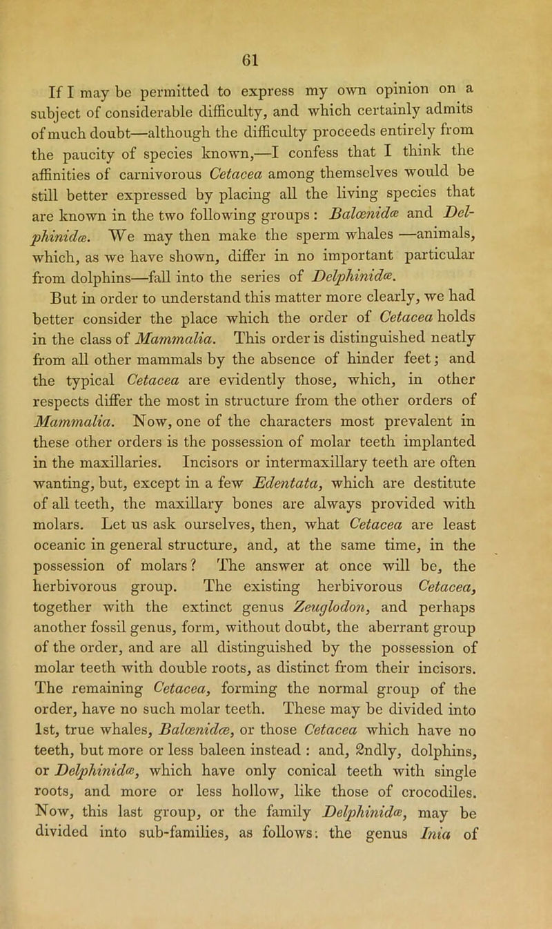 If I may be permitted to express my own opinion on a subject of considerable difficulty, and which certainly admits of much doubt—although the difficulty proceeds entirely from the paucity of species known,—I confess that I think the affinities of carnivorous Cetacea among themselves would be still better expressed by placing all the living species that are known in the two following groups : Balcenidte and Del- phinidce. We may then make the sperm whales —animals, which, as we have shown, differ in no important particular from dolphins—fall into the series of Delphinidte. But in order to understand this matter more clearly, we had better consider the place which the order of Cetacea holds in the class of Mammalia. This order is distinguished neatly from all other mammals by the absence of hinder feet; and the typical Cetacea are evidently those, which, in other respects differ the most in structure from the other orders of Mammalia. Now, one of the characters most prevalent in these other orders is the possession of molar teeth implanted in the maxillaries. Incisors or intermaxillary teeth are often wanting, but, except in a few Edentata, which are destitute of all teeth, the maxillary bones are always provided with molars. Let us ask ourselves, then, what Cetacea are least oceanic in general structure, and, at the same time, in the possession of molars? The answer at once will be, the herbivorous group. The existing herbivorous Cetacea, together with the extinct genus Zeuglodon, and perhaps another fossil genus, form, without doubt, the aberrant group of the order, and are all distinguished by the possession of molar teeth with double roots, as distinct from their incisors. The remaining Cetacea, forming the normal group of the order, have no such molar teeth. These may be divided into 1st, true whales, Baloenidce, or those Cetacea which have no teeth, but more or less baleen instead : and, 2ndly, dolphins, or DelpJiinidce, which have only conical teeth with single roots, and more or less hollow, like those of crocodiles. Now, this last group, or the family Delpliinidce, may be divided into sub-families, as follows; the genus Inia of