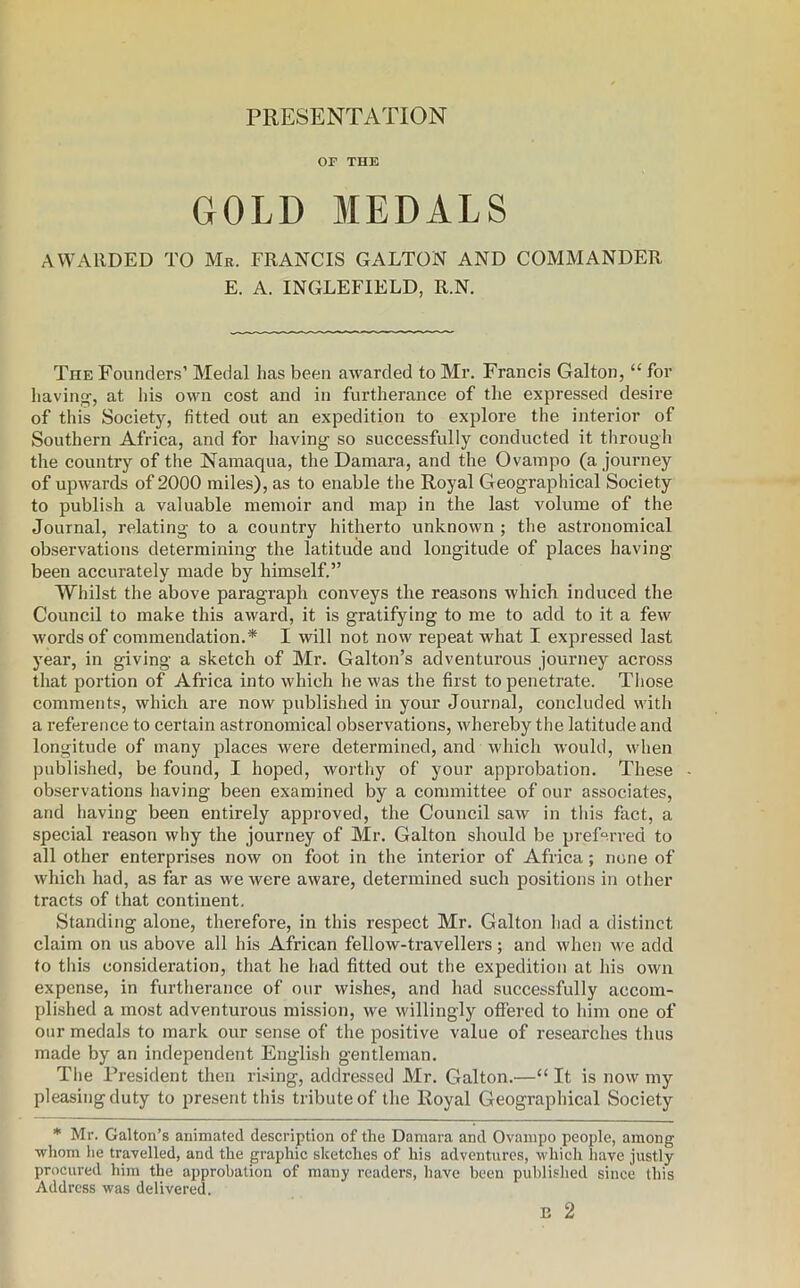 PRESENTATION OF THE GOLD MEDALS AWARDED TO Mr. FRANCIS GALTON AND COMMANDER E. A. INGLEFIELD, R.N. The Founders’ Medal has been awarded to Mr. Francis Galton, “ for having, at his own cost and in furtherance of the expressed desire of this Society, fitted out an expedition to explore the interior of Southern Africa, and for having so successfully conducted it through the country of the Namaqua, the Damara, and the Qvampo (a journey of upwards of 2000 miles), as to enable the Royal Geographical Society to publish a valuable memoir and map in the last volume of the Journal, relating to a country hitherto unknown ; the astronomical observations determining the latitude and longitude of places having- been accurately made by himself.” Whilst the above paragraph conveys the reasons which induced the Council to make this award, it is gratifying to me to add to it a few words of commendation.* I will not now repeat what I expressed last year, in giving a sketch of Mr. Galton’s adventurous journey across that portion of Africa into which he was the first to penetrate. Those comments, which are now published in your Journal, concluded with a reference to certain astronomical observations, whereby the latitude and longitude of many places were determined, and which would, when published, be found, I hoped, worthy of your approbation. These observations having been examined by a committee of our associates, and having been entirely approved, the Council saw in this fact, a special reason why the journey of Mr. Galton should be preferred to all other enterprises now on foot in the interior of Africa; none of which had, as far as we were aware, determined such positions in other tracts of that continent. Standing alone, therefore, in this respect Mr. Galton had a distinct claim on us above all his African fellow-travellers; and when we add to this consideration, that he had fitted out the expedition at his own expense, in furtherance of our wishes, and had successfully accom- plished a most adventurous mission, we willingly offered to him one of our medals to mark our sense of the positive value of researches thus made by an independent English gentleman. The President then rising, addressed Mr. Galton.—“ It is now my pleasing duty to present this tribute of the Royal Geographical Society * Mr. Galton’s animated description of the Damara and Ovampo people, among whom he travelled, and the graphic sketches of his adventures, which have justly procured him the approbation of many readers, have been published since this Address was delivered.