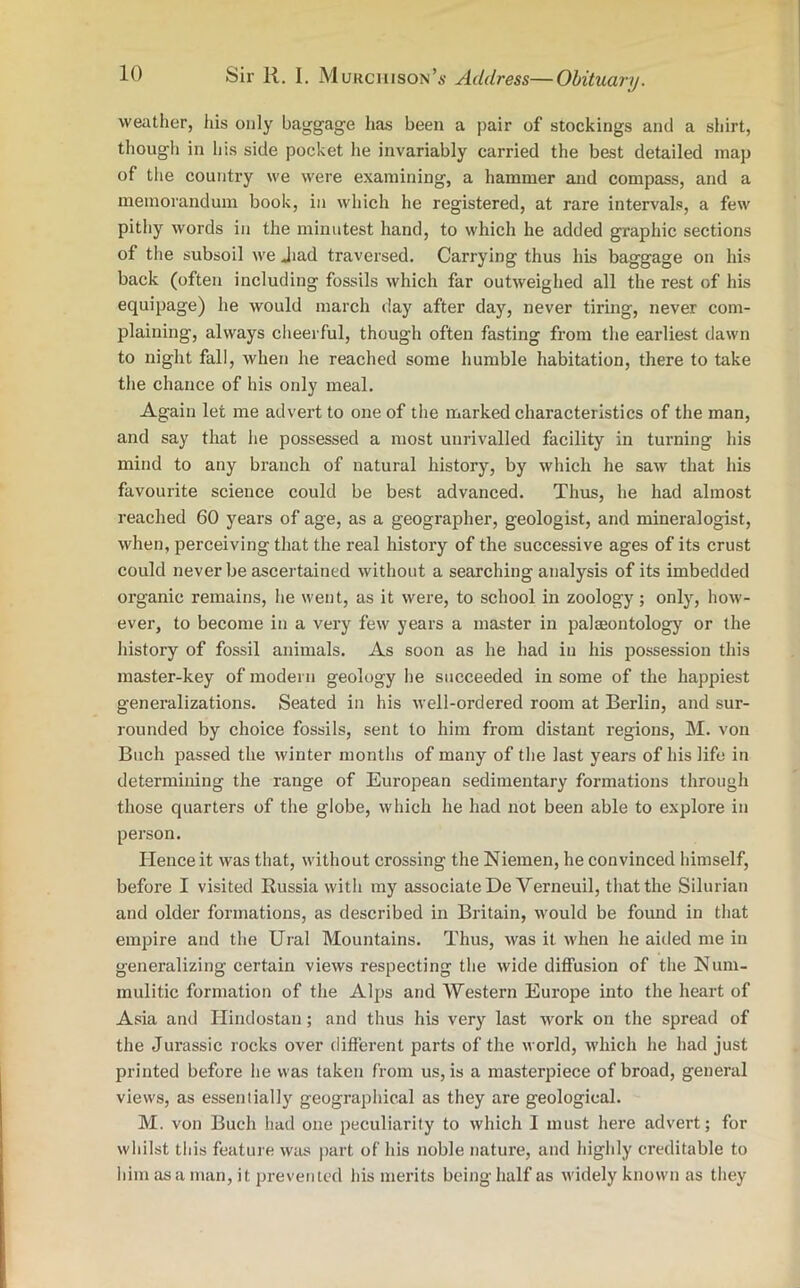 weather, his only baggage has been a pair of stockings and a shirt, though in his side pocket lie invariably carried the best detailed map of the country we were examining, a hammer and compass, and a memorandum book, in which he registered, at rare intervals, a few pithy words in the minutest hand, to which he added graphic sections of the subsoil we Jiad traversed. Carrying thus his baggage on his back (often including fossils which far outweighed all the rest of his equipage) he would march day after day, never tiring, never com- plaining, always cheerful, though often fasting from the earliest dawn to night fall, when he reached some humble habitation, there to take the chance of his only meal. Again let me advert to one of the marked characteristics of the man, and say that he possessed a most unrivalled facility in turning his mind to any branch of natural history, by which he saw that his favourite science could be best advanced. Thus, he had almost reached 60 years of age, as a geographer, geologist, and mineralogist, when, perceiving that the real history of the successive ages of its crust could never be ascertained without a searching analysis of its imbedded organic remains, he went, as it were, to school in zoology; only, how- ever, to become in a very few years a master in palaeontology or the history of fossil animals. As soon as he had in his possession this master-key of modern geology he succeeded in some of the happiest generalizations. Seated in his well-ordered room at Berlin, and sur- rounded by choice fossils, sent to him from distant regions, M. von Buch passed the winter months of many of the last years of his life in determining the range of European sedimentary formations through those quarters of the globe, which he had not been able to explore in person. Hence it was that, without crossing the Niemen, he convinced himself, before I visited Russia with my associate DeVerneuil, that the Silurian and older formations, as described in Britain, would be found in that empire and the Ural Mountains. Thus, was it when he aitled me in generalizing certain views respecting the wide diffusion of the Num- mulitic formation of the Alps and Western Europe into the heart of Asia and Hindostan; and thus his very last work on the spread of the Jurassic rocks over different parts of the world, which he had just printed before he was taken from us, is a masterpiece of broad, general views, as essentially geographical as they are geological. M. von Buch had one peculiarity to which I must here advert; for whilst this feature was part of his noble nature, and highly creditable to him as a man, it prevented his merits being half as widely known as they