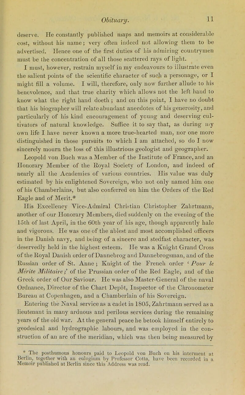 deserve. He constantly published maps and memoirs at considerable cost, without his name; very often indeed not allowing them to be advertised. Hence one of the first duties of his admiring countrymen must be the concentration of all those scattered rays of light. I must, however, restrain myself in my endeavours to illustrate even the salient points of the scientific character of such a personage, or I might fill a volume. I will, therefore, only now further allude to his benevolence, and that true charity which allows not the left hand to know what the right hand doeth ; and on this point, I have no doubt that his biographer will relate abundant anecdotes of his generosity, and particularly of his kind encouragement of young and deserving cul- tivators of natural knowledge. Suffice it to say that, as during my own life I have never known a more true-hearted man, nor one more distinguished in those pursuits to which I am attached, so do I now sincerely mourn the loss of this illustrious geologist and geographer. Leopold von Buch was a Member of the Institute of France, and an Honorary Member of the Royal Society of London, and indeed of nearly all the Academies of various countries. His value was duly estimated by his enlightened Sovereign, who not only named him one of his Chamberlains, but also conferred on him the Orders of the Red Eagle and of Merit.* His Excellency Vice-Admiral Christian Christopher Zahrtmann, another of our Honorary Members, died suddenly on the evening of the 15th of last April, in the 60th year of his age, though apparently hale and vigorous. He was one of the ablest and most accomplished officers in the Danish navy, and being of a sincere and stedfast character, was deservedly held in the highest esteem. He was a Knight Grand Cross of the Royal Danish order of Dannebrog and Dannebrogsman, and of the Russian order of St. Anne ; Knight of the French order £ Pour le Mtrite Militaire; of the Prussian order of the Red Eagle, and of the Greek order of Our Saviour. He was also Master-General of the naval Ordnance, Director of the Chart Depot, Inspector of the Chronometer Bureau at Copenhagen, and a Chamberlain of his Sovereign. Entering the Naval service as a cadet in 1805, Zahrtmann served as a lieutenant in many arduous and perilous services during the remaining years of the old war. At the general peace he betook himself entirely to geodesical and hydrographic labours, and was employed in the con- struction of an arc of the meridian, which was then being measured by * The posthumous honours paid to Leopold von Buch on his interment at Berlin, together with an eulogium by Professor Cotta, have been recorded in a Memoir published at Berlin since this Address was read.