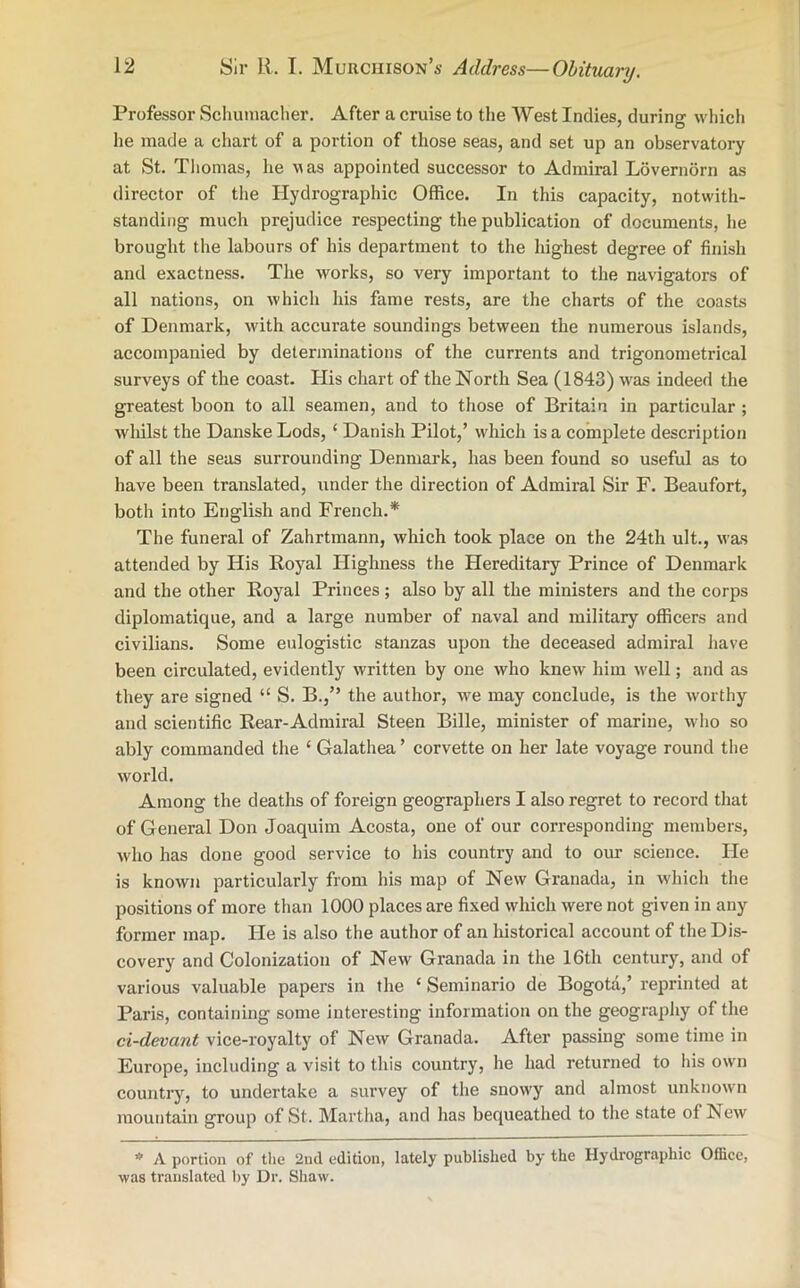 Professor Schumacher. After a cruise to the West Indies, during which he made a chart of a portion of those seas, and set up an observatory at St. Thomas, he was appointed successor to Admiral Lovernorn as director of the Hydrographic Office. In this capacity, notwith- standing much prejudice respecting the publication of documents, lie brought the labours of his department to the highest degree of finish and exactness. The works, so very important to the navigators of all nations, on which his fame rests, are the charts of the coasts of Denmark, with accurate soundings between the numerous islands, accompanied by determinations of the currents and trigonometrical surveys of the coast. His chart of the North Sea (1843) was indeed the greatest boon to all seamen, and to those of Britain in particular ; whilst the Danske Lods, ‘ Danish Pilot,’ which is a complete description of all the seas surrounding Denmark, has been found so useful as to have been translated, under the direction of Admiral Sir F. Beaufort, both into English and French.* The funeral of Zahrtmann, which took place on the 24th ult., was attended by His Royal Highness the Hereditary Prince of Denmark and the other Royal Princes ; also by all the ministers and the corps diplomatique, and a large number of naval and military officers and civilians. Some eulogistic stanzas upon the deceased admiral have been circulated, evidently written by one who knew him well; and as they are signed “ S. B.,” the author, we may conclude, is the worthy and scientific Rear-Admiral Steen Bille, minister of marine, who so ably commanded the ‘ Galathea ’ corvette on her late voyage round the world. Among the deaths of foreign geographers I also regret to record that of General Don Joaquim Acosta, one of our corresponding members, who has done good service to his country and to our science. He is known particularly from his map of New Granada, in which the positions of more than 1000 places are fixed which were not given in any former map. He is also the author of an historical account of the Dis- covery and Colonization of New Granada in the 16th century, and of various valuable papers in the ‘ Seminario de Bogota,’ reprinted at Paris, containing some interesting information on the geography of the ci-devant vice-royalty of New Granada. After passing some time in Europe, including a visit to this country, he had returned to his own country, to undertake a survey of the snowy and almost unknown mountain group of St. Martha, and has bequeathed to the state of New * A portion of the 2nd edition, lately published by the Hydrographic Office, was translated by Dr. Shaw.