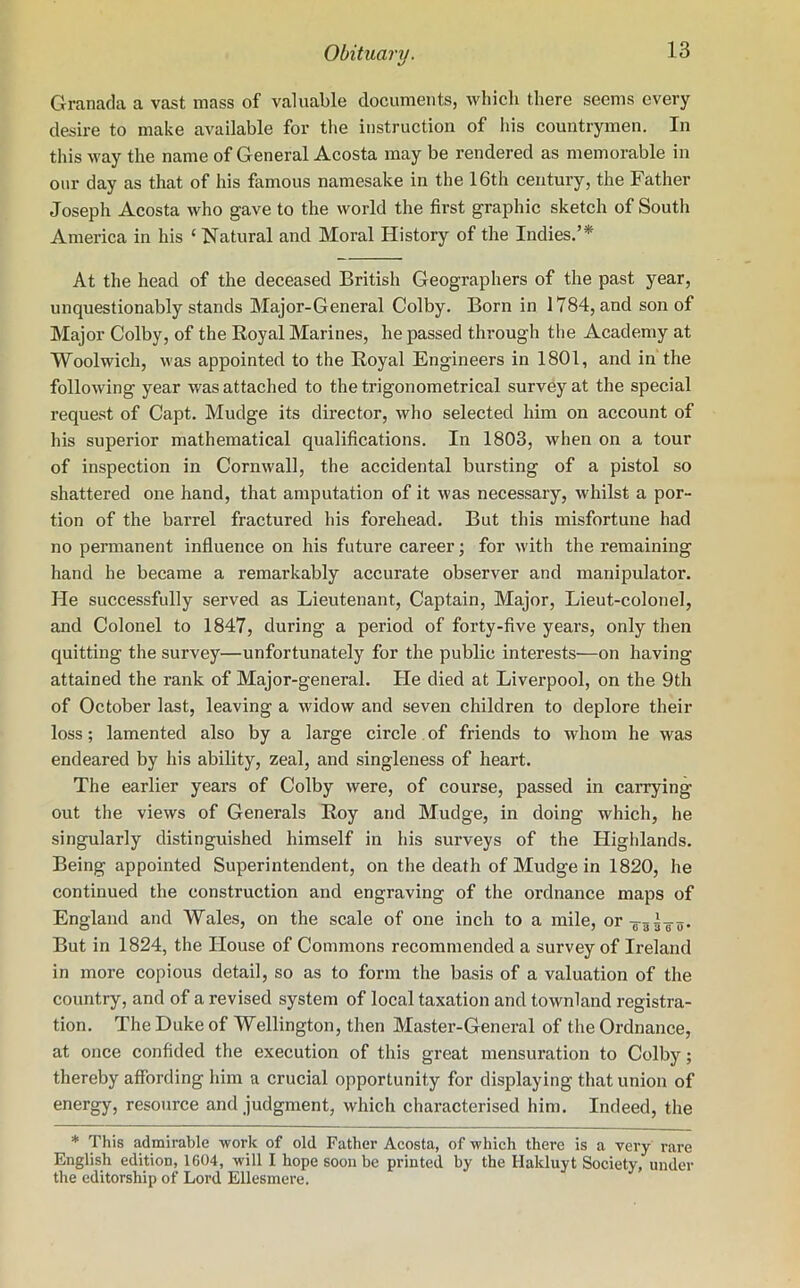 Granada a vast mass of valuable documents, which there seems every desire to make available for the instruction of his countrymen. In this way the name of General Acosta may be rendered as memorable in our day as that of his famous namesake in the 16th century, the Father Joseph Acosta who gave to the world the first graphic sketch of South America in his ‘ Natural and Moral History of the Indies.’51' At the head of the deceased British Geographers of the past year, unquestionably stands Major-General Colby. Born in 1784, and son of Major Colby, of the Royal Marines, he passed through the Academy at Woolwich, was appointed to the Royal Engineers in 1801, and in the following year was attached to the trigonometrical survey at the special request of Capt. Mudge its director, who selected him on account of his superior mathematical qualifications. In 1803, when on a tour of inspection in Cornwall, the accidental bursting of a pistol so shattered one hand, that amputation of it was necessary, whilst a por- tion of the barrel fractured his forehead. But this misfortune had no permanent influence on his future career; for with the remaining hand he became a remarkably accurate observer and manipulator. He successfully served as Lieutenant, Captain, Major, Lieut-colonel, and Colonel to 1847, during a period of forty-five years, only then quitting the survey—unfortunately for the public interests—on having attained the rank of Major-general. He died at Liverpool, on the 9th of October last, leaving a widow and seven children to deplore their loss; lamented also by a large circle of friends to whom he was endeared by his ability, zeal, and singleness of heart. The earlier years of Colby were, of course, passed in carrying out the views of Generals Roy and Mudge, in doing which, he singularly distinguished himself in his surveys of the Highlands. Being appointed Superintendent, on the death of Mudge in 1820, he continued the construction and engraving of the ordnance maps of England and AVales, on the scale of one inch to a mile, orT33T3. But in 1824, the House of Commons recommended a survey of Ireland in more copious detail, so as to form the basis of a valuation of the country, and of a revised system of local taxation and townland registra- tion. The Duke of Wellington, then Master-General of the Ordnance, at once confided the execution of this great mensuration to Colby; thereby affording him a crucial opportunity for displaying that union of energy, resource and judgment, which characterised him. Indeed, the * This admirable work of old Father Acosta, of which there is a very rare English edition, 1604, will I hope soon be printed by the Hakluyt Society, under the editorship of Lord Ellesmere.