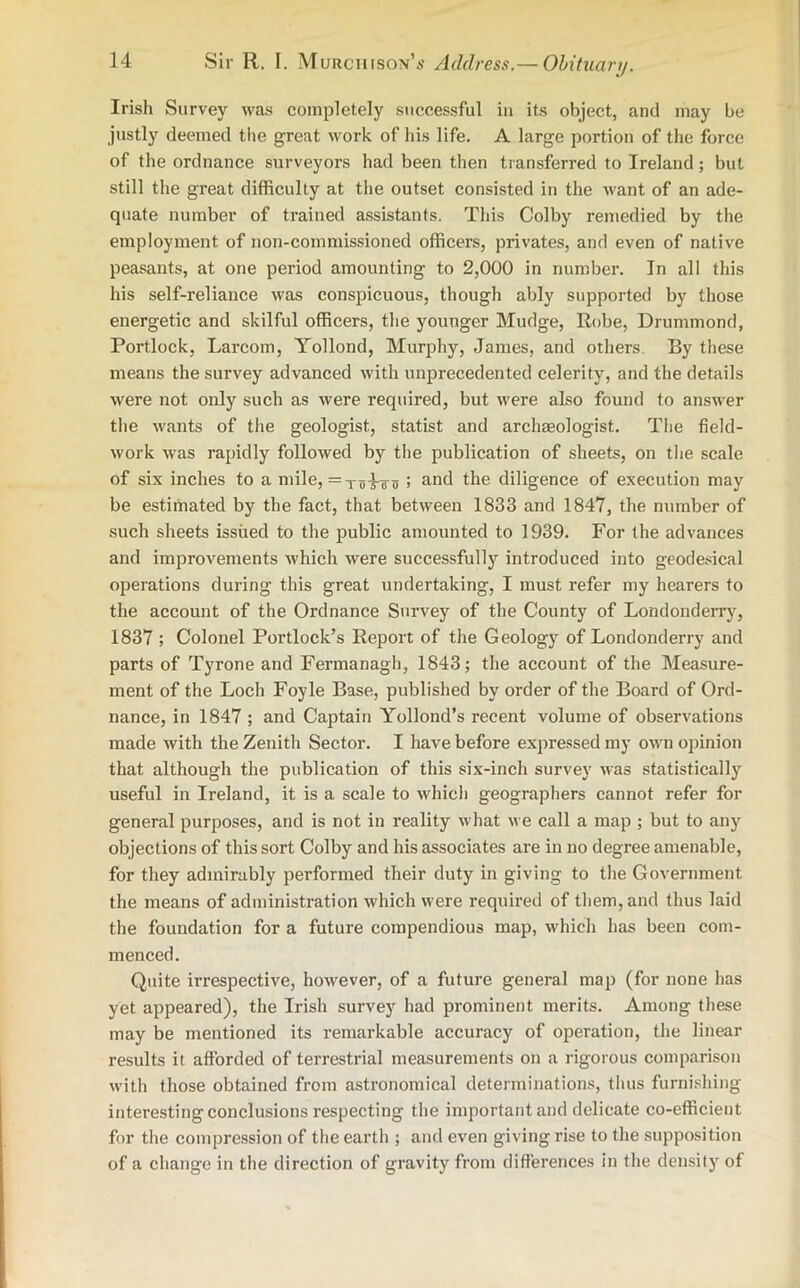 Irish Survey was completely successful in its object, and may be justly deemed the great work of his life. A large portion of the force of the ordnance surveyors had been then transferred to Ireland; but still the great difficulty at the outset consisted in the want of an ade- quate number of trained assistants. This Colby remedied by the employment of non-commissioned officers, privates, and even of native peasants, at one period amounting to 2,000 in number. In all this his self-reliance was conspicuous, though ably supported by those energetic and skilful officers, the younger Mudge, Robe, Drummond, Portlock, Larcom, Yollond, Murphy, James, and others. By these means the survey advanced with unprecedented celerity, and the details were not only such as were required, but were also found to answer the wants of the geologist, statist and archaeologist. The field- work was rapidly followed by the publication of sheets, on the scale of six inches to a mile, = XTj4tu ; and the diligence of execution may be estimated by the fact, that between 1833 and 1847, the number of such sheets issued to the public amounted to 1939. For the advances and improvements which were successfully introduced into geodesical operations during this great undertaking, I must refer my hearers to the account of the Ordnance Survey of the County of Londonderry, 1837 ; Colonel Portlock’s Report of the Geology of Londonderry and parts of Tyrone and Fermanagh, 1843; the account of the Measure- ment of the Loch Foyle Base, published by order of the Board of Ord- nance, in 1847 ; and Captain Yollond’s recent volume of observations made with the Zenith Sector. I have before expressed my own opinion that although the publication of this six-inch survey was statistically useful in Ireland, it is a scale to which geographers cannot refer for general purposes, and is not in reality what we call a map ; but to any objections of this sort Colby and his associates are in no degree amenable, for they admirably performed their duty in giving to the Government the means of administration which were required of them, and thus laid the foundation for a future compendious map, which has been com- menced. Quite irrespective, however, of a future general map (for none has yet appeared), the Irish survey had prominent merits. Among these may be mentioned its remarkable accuracy of operation, the linear results it afforded of terrestrial measurements on a rigorous comparison with those obtained from astronomical determinations, thus furnishing interesting conclusions respecting the important and delicate co-efficient for the compression of the earth ; and even giving rise to the supposition of a change in the direction of gravity from differences in the density of