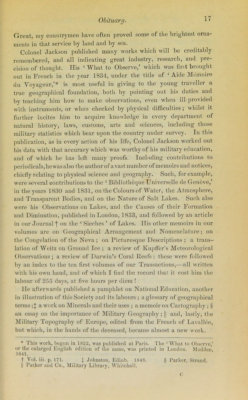 Great, my countrymen have often proved some of the brightest orna- ments in that service by land and by sea. Colonel Jackson published many works which will be creditably remembered, and all indicating great industry, research, and pre- cision of thought. His £ What to Observe,’ which was first brought out in French in the year 1834, under the title of ‘Aide Memoire du Voyageur,’* is most useful in giving to the young traveller a true geographical foundation, both by pointing out his duties and by teaching him how to make observations, even when ill-provided with instruments, or when checked by physical difficulties ; whilst, it further incites him to acquire knowledge in every department of natural history, laws, customs, arts and sciences, including those military statistics which bear upon the country under survey. In this publication, as in every action of his life, Colonel Jackson worked out his data with that accuracy which was worthy of his military education, and of which he has left many proofs. Including contributions to periodicals, he was also the author of avast number of memoirs and notices, chiefly relating to physical science and geography. Such, for example, were several contributions to the ‘ Bibliotheque Universelle de Geneve,’ in the years 1830 and 1831, on the Colours of Water, the Atmosphere, and Transparent Bodies, and on the Nature of Salt Lakes. Such also were his Observations on Lakes, and the Causes of their Formation and Diminution, published in London, 1833, and followed by an article in our Journal j on the ‘ Sieches ’ of Lakes. His other memoirs in our volumes are on Geographical Arrangement and Nomenclature; on the Congelation of the Neva ; on Picturesque Descriptions ; a trans- lation of Weitz on Ground Ice ; a review of Kupffer’s Meteorological Observations; a review of Darwin’s Coral Reefs : these were followed by an index to the ten first volumes of our Transactions,—all written with his own hand, and of which I find the record that it cost him the labour of 255 days, at five hours per diem ! He afterwards published a pamphlet on National Education, another in illustration of this Society and its labours ; a glossary of geographical terms; J a work on Minerals and their uses ; a memoir on Cartography ; § an essay on the importance of Military Geography; || and, lastly, the Military Topography of Europe, edited from the French of Lavallee, but which, in the hands of the deceased, became almost a new work. * This work, begun in 1822, was published at Paris. The ‘What to Observe,’ or the enlarged English edition of the same, was printed in London. Madden, 1841. t Yol. iii. p. 171. J Johnston, Edinb. 1848. § Parker, Strand. || Parker and Co., Military Library, Whitehall. c