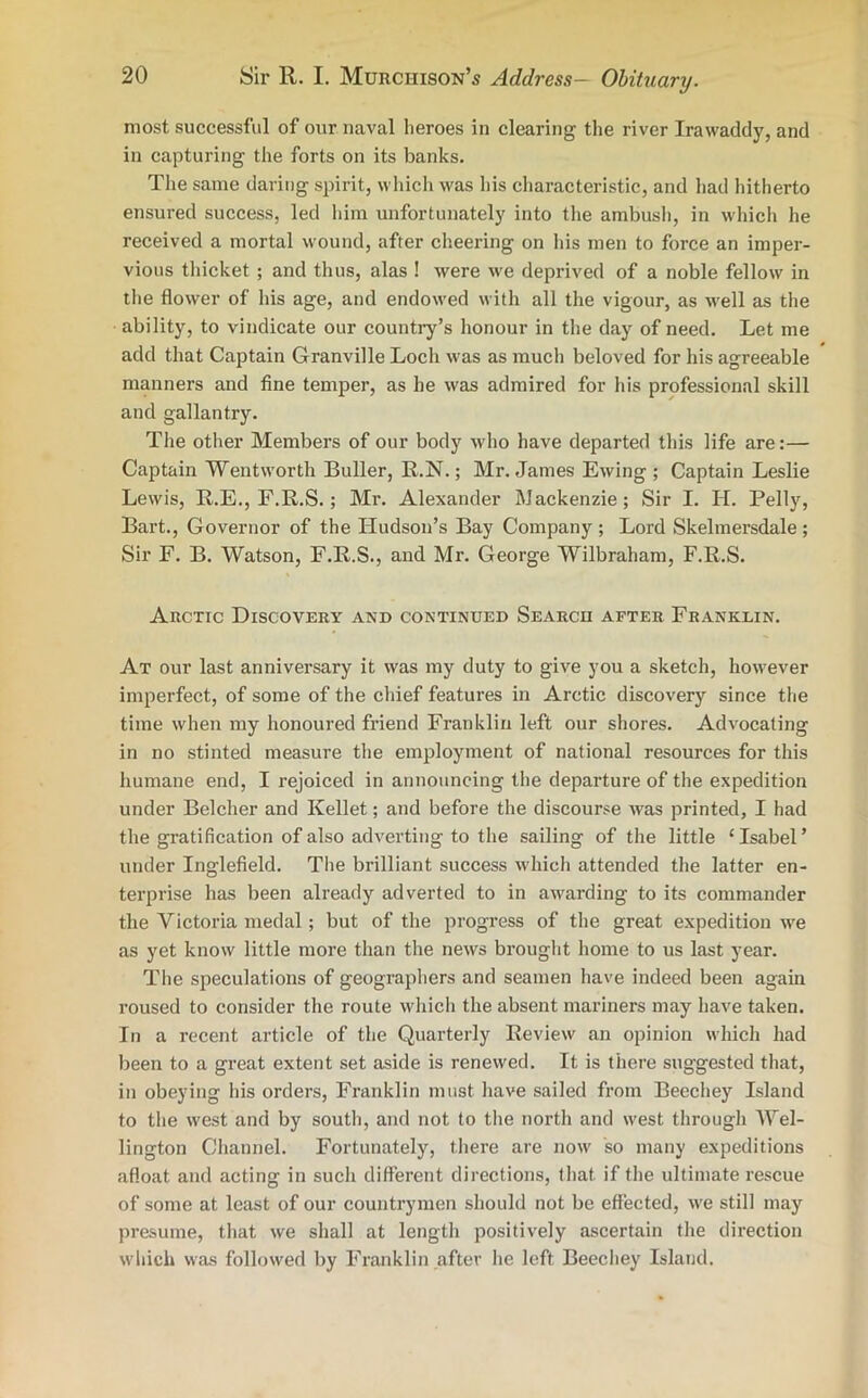 most successful of our naval heroes in clearing the river Irawaddy, and in capturing the forts on its banks. The same daring spirit, which was his characteristic, and had hitherto ensured success, led him unfortunately into the ambush, in which he received a mortal wound, after cheering on his men to force an imper- vious thicket ; and thus, alas ! were we deprived of a noble fellow in the flower of his age, and endowed with all the vigour, as well as the ability, to vindicate our country’s honour in the day of need. Let me add that Captain Granville Loch was as much beloved for his agreeable manners and fine temper, as he was admired for his professional skill and gallantry. The other Members of our body who have departed this life are:— Captain Wentworth Buller, R.N.; Mr. James Ewing ; Captain Leslie Lewis, R.E., F.R.S.; Mr. Alexander Mackenzie; Sir I. H. Pelly, Bart., Governor of the Hudson’s Bay Company; Lord Skelmersdale; Sir F. B. Watson, F.R.S., and Mr. George Wilbraham, F.R.S. Arctic Discovery and continued Search after Franklin. At our last anniversary it was my duty to give you a sketch, however imperfect, of some of the chief features in Arctic discovery since the time when my honoured friend Franklin left our shores. Advocating in no stinted measure the employment of national resources for this humane end, I rejoiced in announcing the departure of the expedition under Belcher and Kellet; and before the discourse was printed, I had the gratification of also adverting to the sailing of the little 1 Isabel ’ under Inglefield. The brilliant success which attended the latter en- terprise has been already adverted to in awarding to its commander the Victoria medal; but of the progress of the great expedition we as yet know little more than the news brought home to us last year. The speculations of geographers and seamen have indeed been again roused to consider the route which the absent mariners may have taken. In a recent article of the Quarterly Review an opinion which had been to a great extent set aside is renewed. It is there suggested that, in obeying his orders, Franklin must have sailed from Beechey Island to the west and by south, and not to the north and west through Wel- lington Channel. Fortunately, there are now so many expeditions afloat and acting in such different directions, that if the ultimate rescue of some at least of our countrymen should not be effected, we still may presume, that we shall at length positively ascertain the direction which was followed by Franklin after he left Beechey Island.