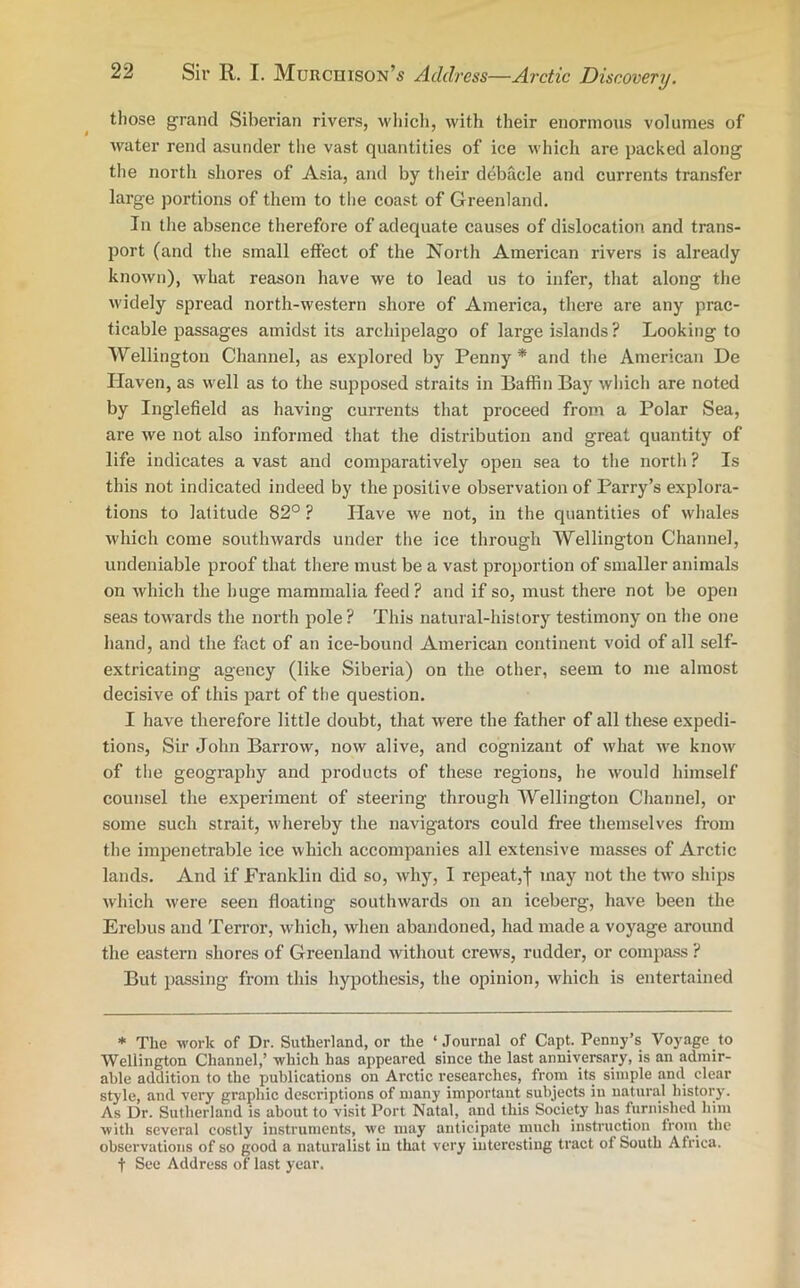 those grand Siberian rivers, which, with their enormous volumes of water rend asunder the vast quantities of ice which are packed along the north shores of Asia, and by their debacle and currents transfer large portions of them to the coast of Greenland. In the absence therefore of adequate causes of dislocation and trans- port (and the small effect of the North American rivers is already known), what reason have we to lead us to infer, that along the widely spread north-western shore of America, there are any prac- ticable passages amidst its archipelago of large islands ? Looking to Wellington Channel, as explored by Penny* and the American De Haven, as well as to the supposed straits in Baffin Bay which are noted by Inglefield as having currents that proceed from a Polar Sea, are we not also informed that the distribution and great quantity of life indicates a vast and comparatively open sea to the north ? Is this not indicated indeed by the positive observation of Parry’s explora- tions to latitude 82° ? Have we not, in the quantities of whales which come southwards under the ice through Wellington Channel, undeniable proof that there must be a vast proportion of smaller animals on which the huge mammalia feed? and if so, must there not be open seas towards the north pole? This natural-history testimony on the one hand, and the fact of an ice-bound American continent void of all self- extricating agency (like Siberia) on the other, seem to me almost decisive of this part of the question. I have therefore little doubt, that were the father of all these expedi- tions, Sir John Barrow, now alive, and cognizant of what we know of the geography and products of these regions, lie would himself counsel the experiment of steering through Wellington Channel, or some such strait, whereby the navigators could free themselves from the impenetrable ice which accompanies all extensive masses of Arctic lands. And if Franklin did so, why, I repeat,f may not the two ships which were seen floating southwards on an iceberg, have been the Erebus and Terror, which, when abandoned, had made a voyage around the eastern shores of Greenland without crews, rudder, or compass ? But passing from this hypothesis, the opinion, which is entertained * The work of Dr. Sutherland, or the ‘ Journal of Capt. Penny’s Voyage to Wellington Channel,’ which has appeared since the last anniversary, is an admir- able addition to the publications on Arctic researches, from its simple and clear style, and very graphic descriptions of many important subjects in natural history. As Dr. Sutherland is about to visit Port Natal, and this Society has furnished him with several costly instruments, we may anticipate much instruction from the observations of so good a naturalist in that very interesting tract of South Africa, f See Address of last year.