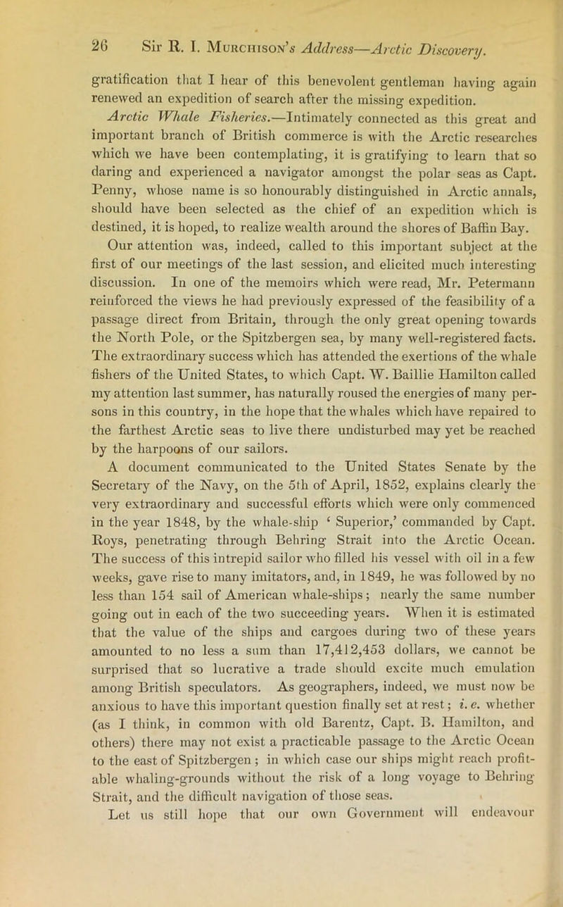 gratification that I hear of this benevolent gentleman having again renewed an expedition of search after the missing expedition. Arctic Whale Fisheries.—Intimately connected as this great and important branch of British commerce is with the Arctic researches which we have been contemplating, it is gratifying to learn that so daring and experienced a navigator amongst the polar seas as Capt. Penny, whose name is so honourably distinguished in Arctic annals, should have been selected as the chief of an expedition which is destined, it is hoped, to realize wealth around the shores of Baffin Bay. Our attention was, indeed, called to this important subject at the first of our meetings of the last session, and elicited much interesting discussion. In one of the memoirs which were read, Mr. Petermann reinforced the views he had previously expressed of the feasibility of a passage direct from Britain, through the only great opening towards the North Pole, or the Spitzbergen sea, by many well-registered facts. The extraordinary success which has attended the exertions of the whale fishers of the United States, to which Capt. W. Baillie Hamilton called my attention last summer, has naturally roused the energies of many per- sons in this country, in the hope that the whales which have repaired to the farthest Arctic seas to live there undisturbed may yet be reached by the harpoons of our sailors. A document communicated to the United States Senate by the Secretary of the Navy, on the 5th of April, 1852, explains clearly the very extraordinary and successful efforts which were only commenced in the year 1848, by the whale-ship ‘ Superior,’ commanded by Capt. Roys, penetrating through Behring Strait into the Arctic Ocean. The success of this intrepid sailor who filled his vessel with oil in a few weeks, gave rise to many imitators, and, in 1849, he was followed by no less than 154 sail of American whale-ships; nearly the same number going out in each of the two succeeding years. When it is estimated that the value of the ships and cargoes during two of these years amounted to no less a sum than 17,412,453 dollars, we cannot be surprised that so lucrative a trade should excite much emulation among British speculators. As geographers, indeed, we must now be anxious to have this important question finally set at rest; i. e. whether (as I think, in common with old Barentz, Capt. B. Hamilton, and others) there may not exist a practicable passage to the Arctic Ocean to the east of Spitzbergen ; in which case our ships might reach profit- able whaling-grounds without the risk of a long voyage to Behring Strait, and the difficult navigation of those seas. Let us still hope that our own Government will endeavour