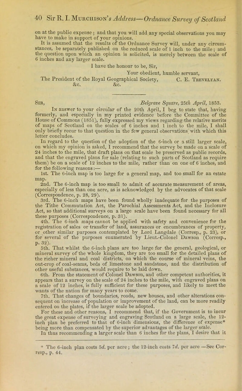 on at the public expense ; and that you will add any special observations you may have to make in support of your opinions. It is assumed that the results of the Ordnance Survey will, under any circum- stances, be separately published on the reduced scale of I inch to the mile ; and the question upon which an opinion is solicited, is merely between the scale of 6 inches and any larger scale. I have the honour to be, Sir, Your obedient, humble servant, The President of the Royal Geographical Society, C. E. Trevelyan. & c. &c. Sir, Belgrave Square, 25th April, 1853. In answer to your circular of the 20th April, I beg to state that, having formerly, and especially in my printed evidence before the Committee of the House of Commons (1851), fully expressed my views regarding the relative merits of maps of Scotland on the scales of 6 inches and 1 inch to the mile, I shall only briefly recur to that question in the few general observations with which this letter concludes. In regard to the question of the adoption of the 6-inch or a still larger scale, on which my opinion is asked, I recommend that the survey be made on a scale of 24 inches to the mile, that draft plans on that scale be preserved as public records, and that the engraved plans for sale (relating to such parts of Scotland as require them) be on a scale of 12 inches to the mile, rather than on one of 6 inches, and for the following reasons:— 1st. The 6-inch map is too large for a general map, and too small for an estate map. 2nd. The 6-inch map is too small to admit of accurate measurement of areas, especially of less than one acre, as is acknowledged by the advocates of that scale (Correspondence, p. 28, 29). 3rd. The 6-inch maps have been found wholly inadequate for the purposes of the Tithe Commutation Act, the Parochial Assessments Act, and the Inclosure Act, so that additional surveys on a large scale have been found necessary for all these purposes (Correspondence, p. 31). 4th. The 6-inch maps cannot he applied with safety and convenience for the registration of sales or transfer of land, assurances or encumbrances of property, or other similar purposes contemplated by Lord Langdale (Corresp., p. 23), or for several of the purposes enumerated by Lieut.-Colonel Dawson (Corresp., p. 32). 5th. That whilst the 6-inch plans are too large for the general, geological, or mineral survey of the whole kingdom, they are too small for the detailed plans of the richer mineral and coal districts, on which the course of mineral veins, the out-crop of coal-seams, beds of limestone and sandstone, and the distribution of other useful substances, would require to be laid down. 6th. From the statement of Colonel Dawson, and other competent authorities, it appears that a survey on the scale of 24 inches to the mile, with engraved plans on a scale of 12 inches, is fully sufficient for these purposes, and likely to meet the wants of the nation for many years to come. 7th. That changes of boundaries, roads, new houses, and other alterations con- sequent on increase of population or improvement of the land, can be more readily entered on the plates, if the larger scale be adopted. For these and other reasons, I recommend that, if the Government is to incur the great expense of surveying and engraving Scotland on a large scale, the 12- inch plan be preferred to that of 6-inch dimensions, the difference of expense* being more than compensated by the superior advantages of the larger scale. In thus recommending a larger scale than 6 inches for the plans, I desire that it * The 6-inch plan costs 5d. per acre; the 12-inch costs 7d. per acre —See Cor' resp., p. 44.