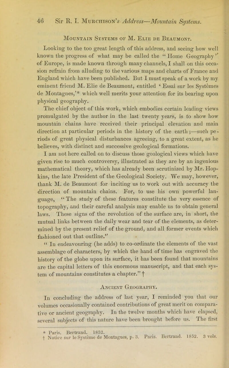 40 Sir R. I. Murciiison’s Address—Mountain Systems. Mountain Systems of M. Eeie de Beaumont. Looking to the too great length of this address, and seeing how well known the progress of what may be called the “ Home Geography ’’ of Europe, is made known through many channels, I shall on this occa- sion refrain from alluding to the various maps and charts of France and England which have been published. But I must speak of a work by my eminent friend M. Elie de Beaumont, entitled ‘ Essai sur les Systemes de Montagues,’* which well merits your attention for its bearing upon physical geography. The chief object of this work, which embodies certain leading views promulgated by the author in the last twenty years, is to show how mountain chains have received their principal elevation and main direction at particular periods in the history of the earth ;—such pe - riods of great physical disturbances agreeing, to a great extent, as he believes, with distinct and successive geological formations. I am not here called on to discuss those geological views which have given rise to much controversy, illustrated as they are by an ingenious mathematical theory, which has already been scrutinized by Mr. Hop- kins, the late President of the Geological Society. We may, however, thank M. de Beaumont for inciting us to work out with accuracy the direction of mountain chains. For, to use his own powerful lan- guage, “ The study of these features constitute the very essence of topography, and their careful analysis may enable us to obtain general laws. These signs of the revolution of the surface are, in short, the mutual links between the daily wear and tear of the elements, as deter- mined by the present relief of the ground, and all former events which fashioned out that outline.” “ In endeavouring (he adds) to co-ordinate the elements of the vast assemblage of characters, by which the hand of time has engraved the history of the globe upon its surface, it has been found that mountains are the capital letters of this enormous manuscript, and that each sys- tem of mountains constitutes a chapter.” f Ancient Geography. In concluding the address of last year, I reminded you that our volumes occasionally contained contributions of great merit on compara- tive or ancient geography. In the twelve months which have elapsed, several subjects of this nature have been brought before us. The first * Paris. Bertrand. 1852.