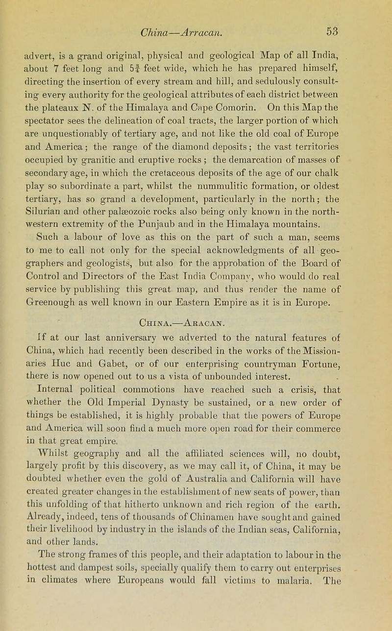advert, is a grand original, physical and geological Map of all India, about 7 feet long and 5f feet wide, which he has prepared himself, directing the insertion of every stream and hill, and sedulously consult- ing every authority for the geological attributes of each district between the plateaux N. of the Himalaya and Cape Comorin. On this Map the spectator sees the delineation of coal tracts, the larger portion of which are unquestionably of tertiary age, and not like the old coal of Europe and America; the range of the diamond deposits; the vast territories occupied by granitic and eruptive rocks ; the demarcation of masses of secondary age, in which the cretaceous deposits of the age of our chalk play so subordinate a part, whilst the nummulitic formation, or oldest tertiary, has so grand a development, particularly in the north; the Silurian and other palaeozoic rocks also being only known in the north- western extremity of the Punjaub and in the Himalaya mountains. Such a labour of love as this on the part of such a man, seems to me to call not only for the special acknowledgments of all geo- graphers and geologists, but also for the approbation of the Board of Control and Directors of the East India Company, who would do real service by publishing this great map, and thus render the name of Greenough as well known in our Eastern Empire as it is in Europe. China.—Aracan. if at our last anniversary we adverted to the natural features of China, which had recently been described in the works of the Mission- aries Hue and Gabet, or of our enterprising countryman Fortune, there is now opened out to us a vista of unbounded interest. Internal political commotions have reached such a crisis, that whether the Old Imperial Dynasty be sustained, or a new order of things be established, it is highly probable that the powers of Europe and America will soon find a much more open road for their commerce in that great empire. Whilst geography and all the affiliated sciences will, no doubt, largely profit by this discovery, as we may call it, of China, it may be doubted whether even the gold of Australia and California will have created greater changes in the establishment of new seats of power, than this unfolding of that hitherto unknown and rich region of the earth. Already, indeed, tens of thousands of Chinamen have sought and gained their livelihood by industry in the islands of the Indian seas, California, and other lands. The strong frames of this people, and their adaptation to labour in the hottest and dampest soils, specially qualify them to carry out enterprises in climates where Europeans would fall victims to malaria. The
