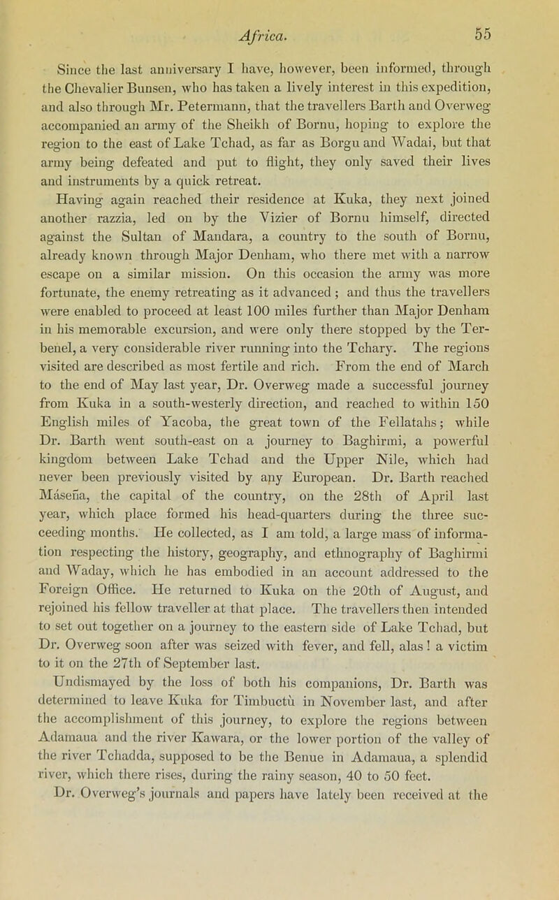 Since the last anniversary I have, however, been informed, through the Chevalier Bunsen, who has taken a lively interest in this expedition, and also through Mr. Petermann, that the travellers Barth and Overweg accompanied an army of the Sheikh of Bornu, hoping to explore the region to the east of Lake Tchad, as far as Borgu and Wadai, but that army being defeated and put to flight, they only saved their lives and instruments by a quick retreat. Having again reached their residence at Kuka, they next joined another razzia, led on by the Vizier of Bornu himself, directed against the Sultan of Mandara, a country to the south of Bornu, already known through Major Denham, who there met with a narrow escape on a similar mission. On this occasion the army was more fortunate, the enemy retreating as it advanced ; and thus the travellers were enabled to proceed at least 100 miles further than Major Denham in his memorable excursion, and were only there stopped by the Ter- benel, a very considerable river running into the Tchary. The regions visited are described as most fertile and rich. From the end of March to the end of May last year, Dr. Overweg made a successful journey from Kuka in a south-westerly direction, and reached to within 150 English miles of Yacoba, the great town of the Fellatahs; while Dr. Barth went south-east on a journey to Bagbirmi, a powerful kingdom between Lake Tchad and the Upper Nile, which had never been previously visited by any European. Dr. Barth reached Masena, the capital of the country, on the 28th of April last year, which place formed his head-quarters during the three suc- ceeding months. He collected, as I am told, a large mass of informa- tion respecting the history, geography, and ethnography of Baghirmi and Waday, which he has embodied in an account addressed to the Foreign Office. He returned to Kuka on the 20th of August, and rejoined his fellow traveller at that place. The travellers then intended to set out together on a journey to the eastern side of Lake Tchad, but Dr. Overweg soon after was seized with fever, and fell, alas ! a victim to it on the 27th of September last. Undismayed by the loss of both his companions, Dr. Barth was determined to leave Kuka for Timbuctu in November last, and after the accomplishment of this journey, to explore the regions between Adamaua and the river Kawara, or the lower portion of the valley of the river Tchadda, supposed to be the Benue in Adamaua, a splendid river, which there rises, during the rainy season, 40 to 50 feet. Dr. Overweg’s journals and papers have lately been received at the