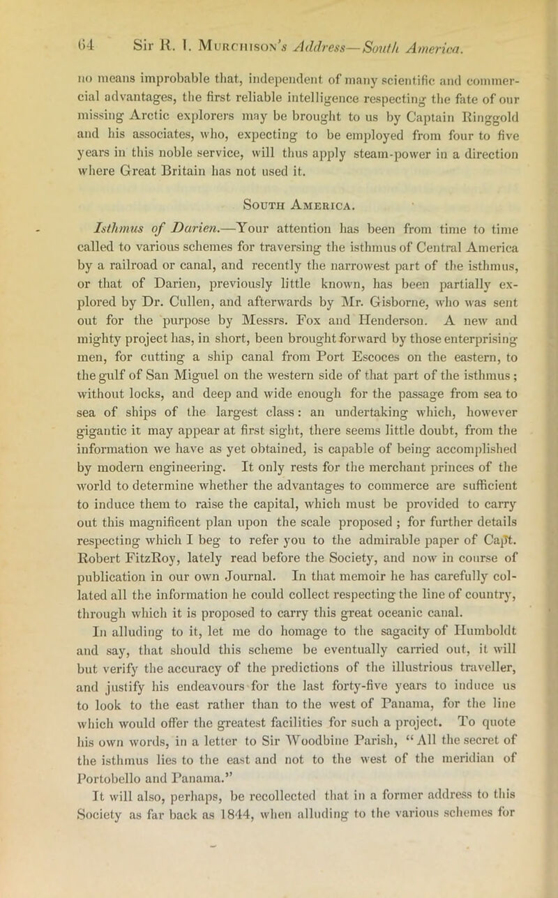 no means improbable that, independent of many scientific and commer- cial advantages, the first reliable intelligence respecting the fate of our missing Arctic explorers may be brought to us by Captain Ringgold and his associates, who, expecting to be employed from four to five years in this noble service, will thus apply steam-power in a direction where Great Britain has not used it. South America. Isthmus of Darien.—Your attention has been from time to time called to various schemes for traversing the isthmus of Central America by a railroad or canal, and recently the narrowest part of the isthmus, or that of Darien, previously little known, has been partially ex- plored by Dr. Cullen, and afterwards by Mr. Gisborne, who was sent out for the purpose by Messrs. Fox and Henderson. A new and mighty project has, in short, been brought forward by those enterprising men, for cutting a ship canal from Port Escoces on the eastern, to the gulf of San Miguel on the western side of that part of the isthmus; without locks, and deep and wide enough for the passage from sea to sea of ships of the largest class: an undertaking which, however gigantic it may appear at first sight, there seems little doubt, from the information we have as yet obtained, is capable of being accomplished by modern engineering. It only rests for the merchant princes of the world to determine whether the advantages to commerce are sufficient to induce them to raise the capital, which must be provided to carry out this magnificent plan upon the scale proposed ; for further details respecting which I beg to refer you to the admirable paper of Capt. Robert FitzRoy, lately read before the Society, and now in course of publication in our own Journal. In that memoir he has carefully col- lated all the information he could collect respecting the line of country, through which it is proposed to carry this great oceanic canal. In alluding to it, let me do homage to the sagacity of Humboldt and say, that should this scheme be eventually carried out, it will but verify the accuracy of the predictions of the illustrious traveller, and justify his endeavours for the last forty-five years to induce us to look to the east rather than to the west of Panama, for the line which would offer the greatest facilities for such a project. To quote his own words, in a letter to Sir Woodbine Parish, “ All the secret of the isthmus lies to the east and not to the west of the meridian of Portobello and Panama.” It will also, perhaps, be recollected that in a former address to this Society as far back as 1844, when alluding to the various schemes for